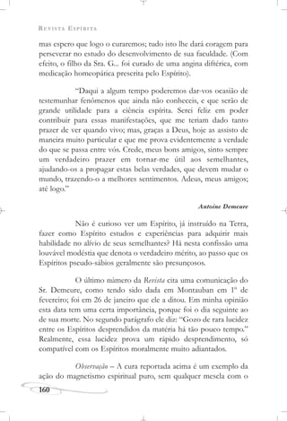 REVISTA ESPÍRITA
160
mas espero que logo o curaremos; tudo isto lhe dará coragem para
perseverar no estudo do desenvolvimento de sua faculdade. (Com
efeito, o filho da Sra. G... foi curado de uma angina diftérica, com
medicação homeopática prescrita pelo Espírito).
“Daqui a algum tempo poderemos dar-vos ocasião de
testemunhar fenômenos que ainda não conheceis, e que serão de
grande utilidade para a ciência espírita. Serei feliz em poder
contribuir para essas manifestações, que me teriam dado tanto
prazer de ver quando vivo; mas, graças a Deus, hoje as assisto de
maneira muito particular e que me prova evidentemente a verdade
do que se passa entre vós. Crede, meus bons amigos, sinto sempre
um verdadeiro prazer em tornar-me útil aos semelhantes,
ajudando-os a propagar estas belas verdades, que devem mudar o
mundo, trazendo-o a melhores sentimentos. Adeus, meus amigos;
até logo.”
Antoine Demeure
Não é curioso ver um Espírito, já instruído na Terra,
fazer como Espírito estudos e experiências para adquirir mais
habilidade no alívio de seus semelhantes? Há nesta confissão uma
louvável modéstia que denota o verdadeiro mérito, ao passo que os
Espíritos pseudo-sábios geralmente são presunçosos.
O último número da Revista cita uma comunicação do
Sr. Demeure, como tendo sido dada em Montauban em 1o
de
fevereiro; foi em 26 de janeiro que ele a ditou. Em minha opinião
esta data tem uma certa importância, porque foi o dia seguinte ao
de sua morte. No segundo parágrafo ele diz: “Gozo de rara lucidez
entre os Espíritos desprendidos da matéria há tão pouco tempo.”
Realmente, essa lucidez prova um rápido desprendimento, só
compatível com os Espíritos moralmente muito adiantados.
Observação – A cura reportada acima é um exemplo da
ação do magnetismo espiritual puro, sem qualquer mescla com o
 