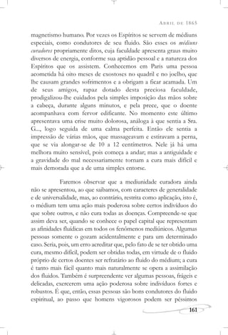 ABRIL DE 1865
161
magnetismo humano. Por vezes os Espíritos se servem de médiuns
especiais, como condutores de seu fluido. São esses os médiuns
curadores propriamente ditos, cuja faculdade apresenta graus muito
diversos de energia, conforme sua aptidão pessoal e a natureza dos
Espíritos que os assistem. Conhecemos em Paris uma pessoa
acometida há oito meses de exostoses no quadril e no joelho, que
lhe causam grandes sofrimentos e a obrigam a ficar acamada. Um
de seus amigos, rapaz dotado desta preciosa faculdade,
prodigalizou-lhe cuidados pela simples imposição das mãos sobre
a cabeça, durante alguns minutos, e pela prece, que o doente
acompanhava com fervor edificante. No momento este último
apresentava uma crise muito dolorosa, análoga à que sentia a Sra.
G..., logo seguida de uma calma perfeita. Então ele sentia a
impressão de várias mãos, que massageavam e estiravam a perna,
que se via alongar-se de 10 a 12 centímetros. Nele já há uma
melhora muito sensível, pois começa a andar; mas a antiguidade e
a gravidade do mal necessariamente tornam a cura mais difícil e
mais demorada que a de uma simples entorse.
Faremos observar que a mediunidade curadora ainda
não se apresentou, ao que saibamos, com caracteres de generalidade
e de universalidade, mas, ao contrário, restrita como aplicação, isto é,
o médium tem uma ação mais poderosa sobre certos indivíduos do
que sobre outros, e não cura todas as doenças. Compreende-se que
assim deva ser, quando se conhece o papel capital que representam
as afinidades fluídicas em todos os fenômenos mediúnicos. Algumas
pessoas somente o gozam acidentalmente e para um determinado
caso. Seria, pois, um erro acreditar que, pelo fato de se ter obtido uma
cura, mesmo difícil, podem ser obtidas todas, em virtude de o fluido
próprio de certos doentes ser refratário ao fluido do médium; a cura
é tanto mais fácil quanto mais naturalmente se opera a assimilação
dos fluidos. Também é surpreendente ver algumas pessoas, frágeis e
delicadas, exercerem uma ação poderosa sobre indivíduos fortes e
robustos. É que, então, essas pessoas são bons condutores do fluido
espiritual, ao passo que homens vigorosos podem ser péssimos
 