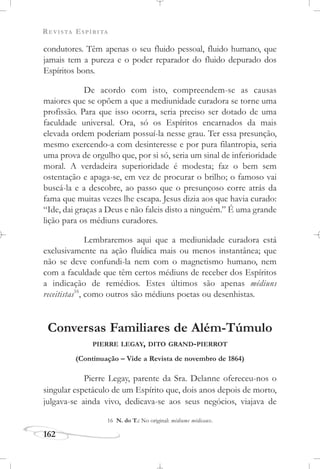 REVISTA ESPÍRITA
162
condutores. Têm apenas o seu fluido pessoal, fluido humano, que
jamais tem a pureza e o poder reparador do fluido depurado dos
Espíritos bons.
De acordo com isto, compreendem-se as causas
maiores que se opõem a que a mediunidade curadora se torne uma
profissão. Para que isso ocorra, seria preciso ser dotado de uma
faculdade universal. Ora, só os Espíritos encarnados da mais
elevada ordem poderiam possuí-la nesse grau. Ter essa presunção,
mesmo exercendo-a com desinteresse e por pura filantropia, seria
uma prova de orgulho que, por si só, seria um sinal de inferioridade
moral. A verdadeira superioridade é modesta; faz o bem sem
ostentação e apaga-se, em vez de procurar o brilho; o famoso vai
buscá-la e a descobre, ao passo que o presunçoso corre atrás da
fama que muitas vezes lhe escapa. Jesus dizia aos que havia curado:
“Ide, dai graças a Deus e não faleis disto a ninguém.” É uma grande
lição para os médiuns curadores.
Lembraremos aqui que a mediunidade curadora está
exclusivamente na ação fluídica mais ou menos instantânea; que
não se deve confundi-la nem com o magnetismo humano, nem
com a faculdade que têm certos médiuns de receber dos Espíritos
a indicação de remédios. Estes últimos são apenas médiuns
receitistas16
, como outros são médiuns poetas ou desenhistas.
Conversas Familiares de Além-Túmulo
PIERRE LEGAY, DITO GRAND-PIERROT
(Continuação – Vide a Revista de novembro de 1864)
Pierre Legay, parente da Sra. Delanne ofereceu-nos o
singular espetáculo de um Espírito que, dois anos depois de morto,
julgava-se ainda vivo, dedicava-se aos seus negócios, viajava de
16 N. do T.: No original: médiums médicaux.
 