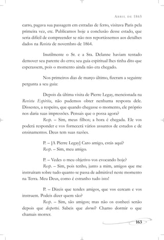 ABRIL DE 1865
163
carro, pagava sua passagem em estradas de ferro, visitava Paris pela
primeira vez, etc. Publicamos hoje a conclusão desse estado, que
seria difícil de compreender se não nos reportássemos aos detalhes
dados na Revista de novembro de 1864.
Inutilmente o Sr. e a Sra. Delanne haviam tentado
demover seu parente do erro; seu guia espiritual lhes tinha dito que
esperassem, pois o momento ainda não era chegado.
Nos primeiros dias de março último, fizeram a seguinte
pergunta a seu guia:
Depois da última visita de Pierre Legay, mencionada na
Revista Espírita, não pudemos obter nenhuma resposta dele.
Dissestes, a respeito, que quando chegasse o momento, ele próprio
nos daria suas impressões. Pensais que o possa agora?
Resp. – Sim, meus filhos; a hora é chegada. Ele vos
poderá responder e vos fornecerá vários assuntos de estudos e de
ensinamentos. Deus tem suas razões.
P. – [A Pierre Legay] Caro amigo, estás aqui?
Resp. – Sim, meu amigo.
P. – Vedes o meu objetivo vos evocando hoje?
Resp. – Sim, pois tenho, junto a mim, amigos que me
instruíram sobre tudo quanto se passa de admirável neste momento
na Terra. Meu Deus, como é estranho tudo isto!
P. – Dizeis que tendes amigos, que vos cercam e vos
instruem. Podeis dizer quem são?
Resp. – Sim, são amigos; mas não os conheci senão
depois que despertei. Sabeis que dormi? Chamo dormir o que
chamais morrer.
 