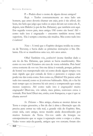 REVISTA ESPÍRITA
164
P. – Podeis dizer o nome de alguns desses amigos?
Resp. – Tenho constantemente ao meu lado um
homem, que antes deveria chamar um anjo, pois é tão afável, tão
bom, tão belo que julgo que todos os anjos devam ser como ele. E,
depois, tem Didelot (o pai da Sra. Delanne), que também está aqui.
Em seguida vossos pais, meu amigo. Oh! como são bons! Ah! –
como tudo isso é engraçado – encontro também nossa irmã
superiora. Ela é sempre a mesma; não mudou. Mas como tudo isto
é curioso!
Nota – A irmã que o Espírito designa residia na comu-
na de Treveray, e havia dado as primeiras instruções à Sra. De-
lanne. Ela só se manifestou uma vez, três anos antes.
Olha! Também vós, jardineiro! (nome familiar dado a
um tio da Sra. Delanne, que jamais se havia manifestado). Mas
como eu sou tolo! Estamos em casa de vossa sobrinha. Pois bem!
estou contente de vos ver. Isto me deixa à vontade, porque, palavra
de honra! sou transportado não sei como desde algum tempo; vou
mais rápido que por estrada de ferro e percorro o espaço sem
poder me dar conta como. Sois como eu, Didelot? Ele parece achar
tudo isto natural, como se já estivesse habituado. Aliás, ele o faz há
mais tempo que eu (morreu há seis anos) e compreendo que esteja
menos surpreso. Ah! como tudo isto é engraçado! muito
engraçado! Dizei-me, vós sabeis, meu primo, convosco estou à
vontade. Pois bem! Dizei-me, então, com franqueza, o que é que se
chama morrer?
Sr. Delanne – Meu amigo, chama-se morrer deixar na
Terra o corpo grosseiro, a fim de dar à alma a libertação que ela
precisa para entrar na vida real, a grande vida do Espírito. Sim,
estais nela, caro amigo, nesse mundo ainda desconhecido por
muitos homens da Terra. Eis-vos saído da letargia ou
entorpecimento que se segue à separação entre o corpo e a alma.
Vedes vosso anjo-da-guarda, amigos que vos cercam; foram eles
 