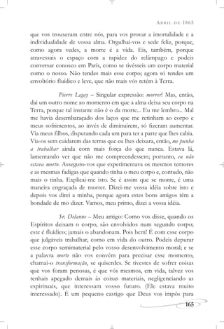 ABRIL DE 1865
165
que vos trouxeram entre nós, para vos provar a imortalidade e a
individualidade de vossa alma. Orgulhai-vos e sede feliz, porque,
como agora vedes, a morte é a vida. Eis, também, porque
atravessais o espaço com a rapidez do relâmpago e podeis
conversar conosco em Paris, como se tivésseis um corpo material
como o nosso. Não tendes mais esse corpo; agora só tendes um
envoltório fluídico e leve, que não mais vós retém à Terra.
Pierre Legay – Singular expressão: morrer! Mas, então,
dai um outro nome ao momento em que a alma deixa seu corpo na
Terra, porque tal instante não é o da morte... Eu me lembro... Mal
me havia desembaraçado dos laços que me retinham ao corpo e
meus sofrimentos, ao invés de diminuírem, só fizeram aumentar.
Via meus filhos, disputando cada um para ter a parte que lhes cabia.
Via-os sem cuidarem das terras que eu lhes deixara, então, me punha
a trabalhar ainda com mais força do que nunca. Estava lá,
lamentando ver que não me compreendessem; portanto, eu não
estava morto. Asseguro-vos que experimentava os mesmos temores
e as mesmas fadigas que quando tinha o meu corpo e, contudo, não
mais o tinha. Explicai-me isto. Se é assim que se morre, é uma
maneira engraçada de morrer. Dizei-me vossa idéia sobre isto e
depois vos direi a minha, porque agora estes bons amigos têm a
bondade de mo dizer. Vamos, meu primo, dizei a vossa idéia.
Sr. Delanne – Meu amigo: Como vos disse, quando os
Espíritos deixam o corpo, são envolvidos num segundo corpo;
este é fluídico; jamais o abandonam. Pois bem! É com esse corpo
que julgáveis trabalhar, como em vida do outro. Podeis depurar
esse corpo semimaterial pelo vosso desenvolvimento moral; e se
a palavra morte não vos convém para precisar esse momento,
chamai-o transformação, se quiserdes. Se tivestes de sofrer coisas
que vos foram penosas, é que vós mesmos, em vida, talvez vos
tenhais apegado demais às coisas materiais, negligenciando as
espirituais, que interessam vosso futuro. (Ele estava muito
interessado). É um pequeno castigo que Deus vos impôs para
 