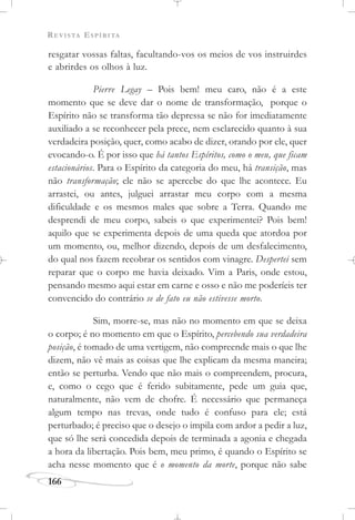 REVISTA ESPÍRITA
166
resgatar vossas faltas, facultando-vos os meios de vos instruirdes
e abrirdes os olhos à luz.
Pierre Legay – Pois bem! meu caro, não é a este
momento que se deve dar o nome de transformação, porque o
Espírito não se transforma tão depressa se não for imediatamente
auxiliado a se reconhecer pela prece, nem esclarecido quanto à sua
verdadeira posição, quer, como acabo de dizer, orando por ele, quer
evocando-o. É por isso que há tantos Espíritos, como o meu, que ficam
estacionários. Para o Espírito da categoria do meu, há transição, mas
não transformação; ele não se apercebe do que lhe acontece. Eu
arrastei, ou antes, julguei arrastar meu corpo com a mesma
dificuldade e os mesmos males que sobre a Terra. Quando me
desprendi de meu corpo, sabeis o que experimentei? Pois bem!
aquilo que se experimenta depois de uma queda que atordoa por
um momento, ou, melhor dizendo, depois de um desfalecimento,
do qual nos fazem recobrar os sentidos com vinagre. Despertei sem
reparar que o corpo me havia deixado. Vim a Paris, onde estou,
pensando mesmo aqui estar em carne e osso e não me poderíeis ter
convencido do contrário se de fato eu não estivesse morto.
Sim, morre-se, mas não no momento em que se deixa
o corpo; é no momento em que o Espírito, percebendo sua verdadeira
posição, é tomado de uma vertigem, não compreende mais o que lhe
dizem, não vê mais as coisas que lhe explicam da mesma maneira;
então se perturba. Vendo que não mais o compreendem, procura,
e, como o cego que é ferido subitamente, pede um guia que,
naturalmente, não vem de chofre. É necessário que permaneça
algum tempo nas trevas, onde tudo é confuso para ele; está
perturbado; é preciso que o desejo o impila com ardor a pedir a luz,
que só lhe será concedida depois de terminada a agonia e chegada
a hora da libertação. Pois bem, meu primo, é quando o Espírito se
acha nesse momento que é o momento da morte, porque não sabe
 