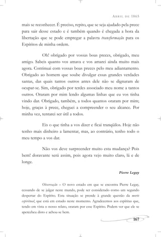 ABRIL DE 1865
167
mais se reconhecer. É preciso, repito, que se seja ajudado pela prece
para sair desse estado e é também quando é chegada a hora da
libertação que se pode empregar a palavra transformação para os
Espíritos de minha ordem.
Oh! obrigado por vossas boas preces, obrigado, meu
amigo. Sabeis quanto vos amava e vos amarei ainda muito mais
agora. Continuai com vossas boas preces pelo meu adiantamento.
Obrigado ao homem que soube divulgar essas grandes verdades
santas, das quais tantos outros antes dele não se dignaram de
ocupar-se. Sim, obrigado por terdes associado meu nome a tantos
outros. Oraram por mim lendo algumas linhas que eu vos tinha
vindo dar. Obrigado, também, a todos quantos oraram por mim;
hoje, graças à prece, cheguei a compreender o seu alcance. Por
minha vez, tentarei ser útil a todos.
Eis o que tinha a vos dizer e ficai tranqüilos. Hoje não
tenho mais dinheiro a lamentar, mas, ao contrário, tenho todo o
meu tempo a vos dar.
Não vos deve surpreender muito esta mudança? Pois
bem! doravante será assim, pois agora vejo muito claro, lá e de
longe.
Pierre Legay
Observação – O novo estado em que se encontra Pierre Legay,
cessando de se julgar neste mundo, pode ser considerado como um segundo
despertar do Espírito. Esta situação se prende à grande questão da morte
espiritual, que está em estudo neste momento. Agradecemos aos espíritas que,
tendo em vista o nosso relato, oraram por esse Espírito. Podem ver que ele se
apercebeu disto e achou-se bem.
 
