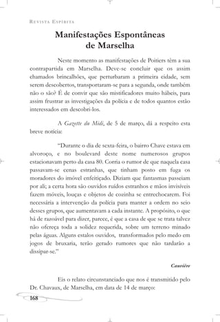 REVISTA ESPÍRITA
168
Manifestações Espontâneas
de Marselha
Neste momento as manifestações de Poitiers têm a sua
contrapartida em Marselha. Deve-se concluir que os assim
chamados brincalhões, que perturbaram a primeira cidade, sem
serem descobertos, transportaram-se para a segunda, onde também
não o são? É de convir que são mistificadores muito hábeis, para
assim frustrar as investigações da polícia e de todos quantos estão
interessados em descobri-los.
A Gazette du Midi, de 5 de março, dá a respeito esta
breve notícia:
“Durante o dia de sexta-feira, o bairro Chave estava em
alvoroço, e no boulevard deste nome numerosos grupos
estacionavam perto da casa 80. Corria o rumor de que naquela casa
passavam-se cenas estranhas, que tinham posto em fuga os
moradores do imóvel enfeitiçado. Diziam que fantasmas passeiam
por ali; a certa hora são ouvidos ruídos estranhos e mãos invisíveis
fazem móveis, louças e objetos de cozinha se entrechocarem. Foi
necessária a intervenção da polícia para manter a ordem no seio
desses grupos, que aumentavam a cada instante. A propósito, o que
há de razoável para dizer, parece, é que a casa de que se trata talvez
não ofereça toda a solidez requerida, sobre um terreno minado
pelas águas. Alguns estalos ouvidos, transformados pelo medo em
jogos de bruxaria, terão gerado rumores que não tardarão a
dissipar-se.”
Cauvière
Eis o relato circunstanciado que nos é transmitido pelo
Dr. Chavaux, de Marselha, em data de 14 de março:
 