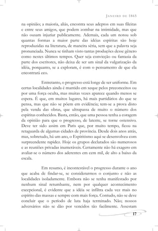 JANEIRO DE 1865
17
na opinião; a maioria, aliás, encontra seus adeptos em suas fileiras
e entre seus amigos, que podem zombar na intimidade, mas que
não ousam injuriar publicamente. Ademais, cada um notou sob
quantas formas a maior parte das idéias espíritas são hoje
reproduzidas na literatura, de maneira séria, sem que a palavra seja
pronunciada. Nunca se tinham visto tantas produções desse gênero
como nestes últimos tempos. Quer seja convicção ou fantasia da
parte dos escritores, não deixa de ser um sinal da vulgarização da
idéia, porquanto, se a exploram, é com o pensamento de que ela
encontrará eco.
Entretanto, o progresso está longe de ser uniforme. Em
certas localidades ainda é mantido em xeque pelos preconceitos ou
por uma força oculta, mas muitas vezes aparece quando menos se
espera. É que, em muitos lugares, há mais partidários do que se
pensa, mas que não se põem em evidência; tem-se a prova disto
pela venda das obras, que ultrapassa de muito o número dos
espíritas conhecidos. Basta, então, que uma pessoa tenha a coragem
da opinião para que o progresso, de latente, se torne ostensivo.
Deve ter sido assim em Paris que, por muito tempo, ficou na
retaguarda de algumas cidades de província. Desde dois anos atrás,
mas, sobretudo, há um ano, o Espiritismo aqui se desenvolveu com
surpreendente rapidez. Hoje os grupos declarados são numerosos
e as reuniões privadas inumeráveis. Certamente não há exagero em
avaliar-se o número dos aderentes em cem mil, de alto a baixo da
escala.
Em resumo, é incontestável o progresso durante o ano
que acaba de findar-se, se considerarmos o conjunto e não as
localidades isoladamente. Embora não se tenha manifestado por
nenhum sinal retumbante, nem por qualquer acontecimento
excepcional, é evidente que a idéia se infiltra cada vez mais no
espírito das massas e sempre com mais força. Contudo, não se deve
concluir que o período de luta haja terminado. Não; nossos
adversários não se dão por vencidos tão facilmente. Assestam
 