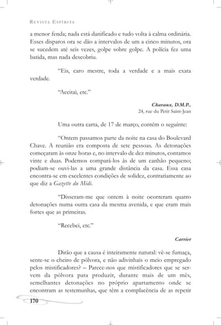 REVISTA ESPÍRITA
170
a menor fenda; nada está danificado e tudo volta à calma ordinária.
Esses disparos ora se dão a intervalos de um a cinco minutos, ora
se sucedem até seis vezes, golpe sobre golpe. A polícia fez uma
batida, mas nada descobriu.
“Eis, caro mestre, toda a verdade e a mais exata
verdade.
“Aceitai, etc.”
Chavaux, D.M.P.,
24, rue du Petit Saint-Jean
Uma outra carta, de 17 de março, contém o seguinte:
“Ontem passamos parte da noite na casa do Boulevard
Chave. A reunião era composta de sete pessoas. As detonações
começaram às onze horas e, no intervalo de dez minutos, contamos
vinte e duas. Podemos compará-los às de um canhão pequeno;
podiam-se ouvi-las a uma grande distância da casa. Essa casa
encontra-se em excelentes condições de solidez, contrariamente ao
que diz a Gazette du Midi.
“Disseram-me que ontem à noite ocorreram quatro
detonações numa outra casa da mesma avenida, e que eram mais
fortes que as primeiras.
“Recebei, etc.”
Carrier
Dirão que a causa é inteiramente natural: vê-se fumaça,
sente-se o cheiro de pólvora, e não adivinhais o meio empregado
pelos mistificadores? – Parece-nos que mistificadores que se ser-
vem da pólvora para produzir, durante mais de um mês,
semelhantes detonações no próprio apartamento onde se
encontram as testemunhas, que têm a complacência de as repetir
 