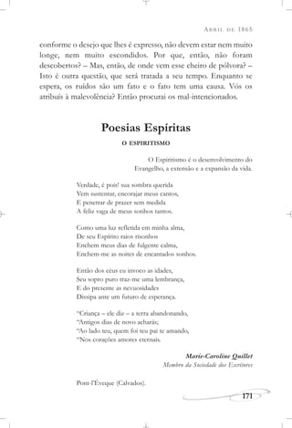 ABRIL DE 1865
171
conforme o desejo que lhes é expresso, não devem estar nem muito
longe, nem muito escondidos. Por que, então, não foram
descobertos? – Mas, então, de onde vem esse cheiro de pólvora? –
Isto é outra questão, que será tratada a seu tempo. Enquanto se
espera, os ruídos são um fato e o fato tem uma causa. Vós os
atribuís à malevolência? Então procurai os mal-intencionados.
Poesias Espíritas
O ESPIRITISMO
O Espiritismo é o desenvolvimento do
Evangelho, a extensão e a expansão da vida.
Verdade, é pois! sua sombra querida
Vem sustentar, encorajar meus cantos,
E penetrar de prazer sem medida
A feliz vaga de meus sonhos tantos.
Como uma luz refletida em minha alma,
De seu Espírito raios risonhos
Enchem meus dias de fulgente calma,
Enchem-me as noites de encantados sonhos.
Então dos céus eu invoco as idades,
Seu sopro puro traz-me uma lembrança,
E do presente as nevuosidades
Dissipa ante um futuro de esperança.
“Criança – ele diz – a terra abandonando,
“Antigos dias de novo acharás;
“Ao lado teu, quem foi teu pai te amando,
“Nos corações amores eternais.
Marie-Caroline Quillet
Membro da Sociedade dos Escritores
Pont-l’Éveque (Calvados).
 