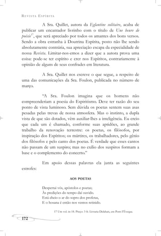 REVISTA ESPÍRITA
172
A Sra. Quillet, autora da Eglantine solitaire, acaba de
publicar um encantador livrinho com o título de Une heure de
poésie17
, que será apreciado por todos os amantes dos bons versos.
Sendo a obra estranha à Doutrina Espírita, posto não lhe sendo
absolutamente contrária, sua apreciação escapa da especialidade de
nossa Revista. Limitar-nos-emos a dizer que a autora prova uma
coisa: pode-se ter espírito e crer nos Espíritos, contrariamente à
opinião de alguns de seus confrades em literatura.
A Sra. Quillet nos escreve o que segue, a respeito de
uma das comunicações da Sra. Foulon, publicada no número de
março.
“A Sra. Foulon imagina que os homens não
compreenderiam a poesia do Espiritismo. Deve ter razão do seu
ponto de vista luminoso. Sem dúvida os poetas sentem suas asas
pesadas pelas trevas de nossa atmosfera. Mas o instinto, a dupla
vista de que são dotados, vêm auxiliar-lhes a inteligência. Eu creio
que cada um é chamado, conforme suas aptidões, ao grande
trabalho da renovação terrestre: os poetas, os filósofos, por
inspiração dos Espíritos; os mártires, os trabalhadores, pelo gênio
dos filósofos e pelo canto dos poetas. É verdade que esses cantos
não passam de um suspiro; mas no exílio dos suspiros formam a
base e o complemento do concerto.”
Em apoio dessas palavras ela junta as seguintes
estrofes:
AOS POETAS
Despertai vós, apóstolos e poetas;
Às predições do tempo daí ouvido.
Está cheio o ar do sopro dos profetas,
E o hosana é então nos ventos retinido.
17 Um vol. in-18. Preço: 3 fr. Livraria Delahais, em Pont-I’Éveque.
 
