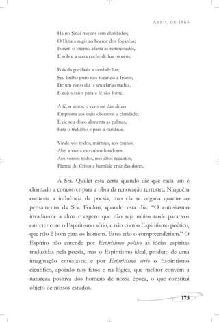 ABRIL DE 1865
173
Há no Sinai nuvens sem claridades;
O Etna a rugir ao horror dos fogaréus;
Porém o Eterno afasta as tempestades,
E sobre a terra enche de luz os céus.
Pois da parábola a verdade luz;
Seu brilho puro nos tocando a fronte,
De um novo dia o seu clarão traduz,
E cujos raios para a fé são fonte.
A fé, o amor, o vero sol das almas
Empresta aos mais obscuros a claridade;
E de seu disco alimenta as palmas,
Para o trabalho e para a caridade.
Vinde vós todos, mártires, aos cantos;
Abri a voz a estranhos lutadores.
Aos ventos todos, nos altos recantos,
Plantai do Cristo a humilde cruz das dores.
A Sra. Quillet está certa quando diz que cada um é
chamado a concorrer para a obra da renovação terrestre. Ninguém
contesta a influência da poesia, mas ela se engana quanto ao
pensamento da Sra. Foulon, quando esta diz: “O entusiasmo
invadiu-me a alma e espero que não seja muito tarde para vos
entreter com o Espiritismo sério, e não com o Espiritismo poético,
que não é bom para os homens. Estes não o compreenderiam.” O
Espírito não entende por Espiritismo poético as idéias espíritas
traduzidas pela poesia, mas o Espiritismo ideal, produto de uma
imaginação entusiasta; e por Espiritismo sério o Espiritismo
científico, apoiado nos fatos e na lógica, que melhor convém à
natureza positiva dos homens de nossa época, o que constitui
objeto de nossos estudos.
 
