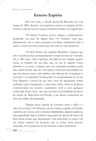 REVISTA ESPÍRITA
174
Enterro Espírita
Sob este título, o Monde musical de Bruxelas, de 5 de
março de 1865, descreve nos seguintes termos as exéquias da Sra.
Vauchez, mãe de um dos nossos excelentes irmãos em Espiritismo:
“Os irmãos Vauchez, nossos amigos e colaboradores,
perderam sua mãe há alguns dias. Os cuidados com que,
ultimamente, um e outro cercaram essa dama respeitável eram o
sinal e o efeito de uma ternura que não vem ao caso descrever.
“Os dois irmãos são espíritas. Reunidos a amigos que
têm a mesma crença, acompanharam o corpo da mãe até o túmulo.
Ali, o filho mais velho exprimiu, em palavras tão simples quanto
justas, ao Espírito de sua mãe, que, na sua fé espírita, estava
presente e os ouvia, a tristeza que essa separação produzia entre
eles, ainda mesmo que, de outra parte, estivessem persuadidos de
que ela entrava numa vida melhor, não deixaria de comunicar-se
com eles e os inspiraria, fortalecendo-os continuamente na via do
bem. Repetiu a certeza de que seus votos de agonizante seriam
realizados pela consagração a duas boas obras, afora as despesas
economizadas no enterro, puramente civil e sem qualquer
cerimonial. Esses votos são: que seja feita uma fundação em favor
da creche de Saint-Josse-ten-Noode, e um abono assistencial em
favor da velhice desamparada.
“Depois desta espécie de conversa entre o filho e a
alma de sua mãe, o Sr. Herezka, um dos amigos espíritas da família,
exprimiu em versos, com a mesma simplicidade, algumas palavras,
cuja reprodução dará a conhecer uma parte do que há de bom e de
bem numa crença que, diariamente e em toda parte, se torna a de
um maior número de homens, que se conta entre pessoas
instruídas. Eis as palavras do Sr. Herezka à alma da defunta:
 