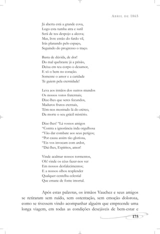 ABRIL DE 1865
175
Já aberta está a grande cova,
Logo esta tumba atra e sutil
Será de teu despojo a alcova;
Mas, livre então do fardo vil,
Irás planando pelo espaço,
Seguindo do progresso o traço.
Basta de dúvida, de dor!
Do mal quebraste já a prisão,
Deixa em teu corpo o desamor,
E só o bem no coração.
Somente o amor e a caridade
Te guiem pela eternidade!
Leva aos irmãos dos outros mundos
Os nossos votos fraternais;
Dize-lhes que seres fecundos,
Maduros frutos eternais,
Têm-nos mostrado lá do etéreo,
Da morte o seu grácil mistério.
Dize-lhes! “Lá vossos amigos
“Contra a ignorância inda orgulhosa
“Vão dar combate aos seus perigos;
“Por causa assim tão gloriosa,
“Eis vos invocam com ardor,
“Dai-lhes, Espíritos, amor!
Vinde acalmar nossos tormentos,
Oh! vinde os céus fazer-nos ver
Em nossos desfalecimentos;
E a nossos olhos resplender
Qualquer centelha celestial
Que emane de fonte imortal.
Após estas palavras, os irmãos Vauchez e seus amigos
se retiraram sem ruído, sem ostentação, sem emoção dolorosa,
como se tivessem vindo acompanhar alguém que empreende uma
longa viagem, em todas as condições desejáveis de bem-estar e
 