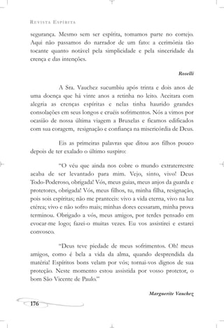 REVISTA ESPÍRITA
176
segurança. Mesmo sem ser espírita, tomamos parte no cortejo.
Aqui não passamos do narrador de um fato: a cerimônia tão
tocante quanto notável pela simplicidade e pela sinceridade da
crença e das intenções.
Roselli
A Sra. Vauchez sucumbiu após trinta e dois anos de
uma doença que há vinte anos a retinha no leito. Aceitara com
alegria as crenças espíritas e nelas tinha haurido grandes
consolações em seus longos e cruéis sofrimentos. Nós a vimos por
ocasião de nossa última viagem a Bruxelas e ficamos edificados
com sua coragem, resignação e confiança na misericórdia de Deus.
Eis as primeiras palavras que ditou aos filhos pouco
depois de ter exalado o último suspiro:
“O véu que ainda nos cobre o mundo extraterrestre
acaba de ser levantado para mim. Vejo, sinto, vivo! Deus
Todo-Poderoso, obrigada! Vós, meus guias, meus anjos da guarda e
protetores, obrigada! Vós, meus filhos, tu, minha filha, resignação,
pois sois espíritas; não me pranteeis: vivo a vida eterna, vivo na luz
etérea; vivo e não sofro mais; minhas dores cessaram, minha prova
terminou. Obrigado a vós, meus amigos, por terdes pensado em
evocar-me logo; fazei-o muitas vezes. Eu vos assistirei e estarei
convosco.
“Deus teve piedade de meus sofrimentos. Oh! meus
amigos, como é bela a vida da alma, quando desprendida da
matéria! Espíritos bons velam por vós; tornai-vos dignos de sua
proteção. Neste momento estou assistida por vosso protetor, o
bom São Vicente de Paulo.”
Marguerite Vauchez
 