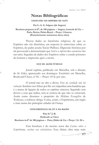 ABRIL DE 1865
177
Notas Bibliográficas
CONFUSÃO NO IMPÉRIO DE SATÃ
Por L.-A. G. Salgues (de Angers)
Brochura pequena in-8
o
, de 150 páginas. – Angers, Lemesle & Cia. –
Paris, Dentu, Palais-Royal. – Preço: 2 francos.
(Posteriormente trataremos desta obra)
Provas dadas ao fanatismo religioso, de que os
Espíritos não são demônios, em resposta às entrevistas sobre os
Espíritos, do padre jesuíta Xavier Pailloux. Digressão histórica por
ele provocada e demonstração que Satã e o inferno dos satanistas são
um mito. Seguidas de dados dos Espíritos sobre o estado póstumo
do homem e impressão após a morte.
ECO DE ALÉM-TÚMULO
Jornal espírita, publicado em Marselha, sob a direção
do Sr. Gilet, aparecendo aos domingos. Escritório em Marselha,
Boulevard Chave, no
81. – Preço: 10 fr. por ano.
O jornal traz no alto a divisa: Fora da caridade não há
salvação. Sentimo-nos felizes por lhe ver empunhar uma bandeira que
é a marca de ligação de todos os espíritas sinceros. Seguindo sem
desvio a rota que indica, tem-se certeza de que não se extraviará.
Assim como dissemos a propósito do Médium Evangélico de
Toulouse, a nobreza obriga. Conta, assim, o Espiritismo, um órgão
a mais numa das principais cidades da França.
CONCORDÂNCIA DA FÉ E DA RAZÃO
Pela Sr.
a
J.-B.
Dedicado ao Clero
Brochura in-8
o
de 100 páginas – Paris, Didier & Cia – Preço: 1 fr. 50 c.
Esta brochura é do mesmo autor das Cartas sobre o
Espiritismo, escritas aos eclesiásticos. Esta última obra trata mais
 