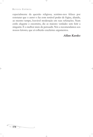 REVISTA ESPÍRITA
178
especialmente da questão religiosa; sentimo-nos felizes por
constatar que o autor o faz com notável poder de lógica, aliando,
ao mesmo tempo, louvável moderação em suas refutações. Num
estilo elegante e escorreito, diz as maiores verdades sem ferir a
ninguém. É o melhor meio de persuadir. Nós a recomendamos aos
nossos leitores, que aí colherão excelentes argumentos.
Allan Kardec
 