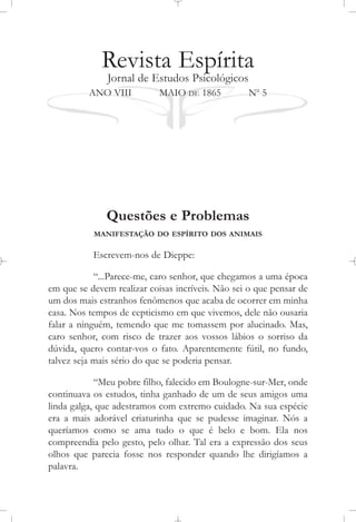 Revista Espírita
Jornal de Estudos Psicológicos
ANO VIII MAIO DE 1865 No
5
Questões e Problemas
MANIFESTAÇÃO DO ESPÍRITO DOS ANIMAIS
Escrevem-nos de Dieppe:
“...Parece-me, caro senhor, que chegamos a uma época
em que se devem realizar coisas incríveis. Não sei o que pensar de
um dos mais estranhos fenômenos que acaba de ocorrer em minha
casa. Nos tempos de cepticismo em que vivemos, dele não ousaria
falar a ninguém, temendo que me tomassem por alucinado. Mas,
caro senhor, com risco de trazer aos vossos lábios o sorriso da
dúvida, quero contar-vos o fato. Aparentemente fútil, no fundo,
talvez seja mais sério do que se poderia pensar.
“Meu pobre filho, falecido em Boulogne-sur-Mer, onde
continuava os estudos, tinha ganhado de um de seus amigos uma
linda galga, que adestramos com extremo cuidado. Na sua espécie
era a mais adorável criaturinha que se pudesse imaginar. Nós a
queríamos como se ama tudo o que é belo e bom. Ela nos
compreendia pelo gesto, pelo olhar. Tal era a expressão dos seus
olhos que parecia fosse nos responder quando lhe dirigíamos a
palavra.
 