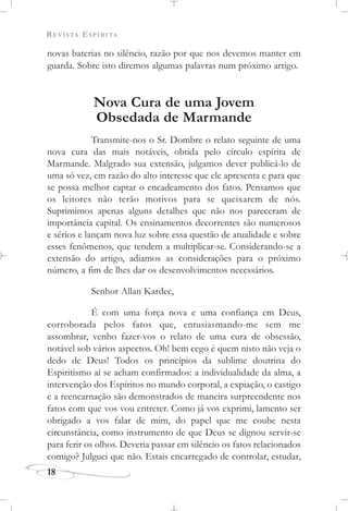 REVISTA ESPÍRITA
18
novas baterias no silêncio, razão por que nos devemos manter em
guarda. Sobre isto diremos algumas palavras num próximo artigo.
Nova Cura de uma Jovem
Obsedada de Marmande
Transmite-nos o Sr. Dombre o relato seguinte de uma
nova cura das mais notáveis, obtida pelo círculo espírita de
Marmande. Malgrado sua extensão, julgamos dever publicá-lo de
uma só vez, em razão do alto interesse que ele apresenta e para que
se possa melhor captar o encadeamento dos fatos. Pensamos que
os leitores não terão motivos para se queixarem de nós.
Suprimimos apenas alguns detalhes que não nos pareceram de
importância capital. Os ensinamentos decorrentes são numerosos
e sérios e lançam nova luz sobre essa questão de atualidade e sobre
esses fenômenos, que tendem a multiplicar-se. Considerando-se a
extensão do artigo, adiamos as considerações para o próximo
número, a fim de lhes dar os desenvolvimentos necessários.
Senhor Allan Kardec,
É com uma força nova e uma confiança em Deus,
corroborada pelos fatos que, entusiasmando-me sem me
assombrar, venho fazer-vos o relato de uma cura de obsessão,
notável sob vários aspectos. Oh! bem cego é quem nisto não veja o
dedo de Deus! Todos os princípios da sublime doutrina do
Espiritismo aí se acham confirmados: a individualidade da alma, a
intervenção dos Espíritos no mundo corporal, a expiação, o castigo
e a reencarnação são demonstrados de maneira surpreendente nos
fatos com que vos vou entreter. Como já vos exprimi, lamento ser
obrigado a vos falar de mim, do papel que me coube nesta
circunstância, como instrumento de que Deus se dignou servir-se
para ferir os olhos. Deveria passar em silêncio os fatos relacionados
comigo? Julguei que não. Estais encarregado de controlar, estudar,
 