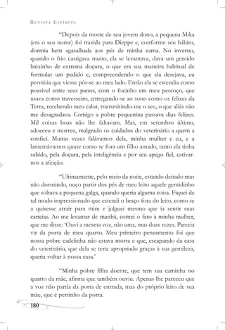 REVISTA ESPÍRITA
180
“Depois da morte de seu jovem dono, a pequena Mika
(era o seu nome) foi trazida para Dieppe e, conforme seu hábito,
dormia bem agasalhada aos pés de minha cama. No inverno,
quando o frio castigava muito, ela se levantava, dava um gemido
baixinho de extrema doçura, o que era sua maneira habitual de
formular um pedido e, compreendendo o que ela desejava, eu
permitia que viesse pôr-se ao meu lado. Então ela se estendia como
possível entre seus panos, com o focinho em meu pescoço, que
usava como travesseiro, entregando-se ao sono como os felizes da
Terra, recebendo meu calor, transmitindo-me o seu, o que aliás não
me desagradava. Comigo a pobre pequenina passava dias felizes.
Mil coisas boas não lhe faltavam. Mas, em setembro último,
adoeceu e morreu, malgrado os cuidados do veterinário a quem a
confiei. Muitas vezes falávamos dela, minha mulher e eu, e a
lamentávamos quase como se fora um filho amado, tanto ela tinha
sabido, pela doçura, pela inteligência e por seu apego fiel, cativar-
nos a afeição.
“Ultimamente, pelo meio da noite, estando deitado mas
não dormindo, ouço partir dos pés de meu leito aquele gemidinho
que soltava a pequena galga, quando queria alguma coisa. Fiquei de
tal modo impressionado que estendi o braço fora do leito, como se
a quisesse atrair para mim e julguei mesmo que ia sentir suas
carícias. Ao me levantar de manhã, contei o fato à minha mulher,
que me disse: ‘Ouvi a mesma voz, não uma, mas duas vezes. Parecia
vir da porta de meu quarto. Meu primeiro pensamento foi que
nossa pobre cadelinha não estava morta e que, escapando da casa
do veterinário, que dela se teria apropriado graças à sua gentileza,
queria voltar à nossa casa.’
“Minha pobre filha doente, que tem sua caminha no
quarto da mãe, afirma que também ouviu. Apenas lhe pareceu que
a voz não partia da porta de entrada, mas do próprio leito de sua
mãe, que é pertinho da porta.
 