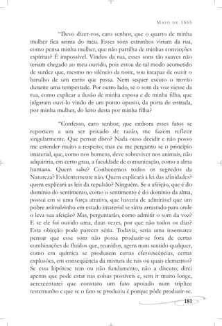 MAIO DE 1865
181
“Devo dizer-vos, caro senhor, que o quarto de minha
mulher fica acima do meu. Esses sons estranhos viriam da rua,
como pensa minha mulher, que não partilha de minhas convicções
espíritas? É impossível. Vindos da rua, esses sons tão suaves não
teriam chegado ao meu ouvido, pois estou de tal modo acometido
de surdez que, mesmo no silêncio da noite, sou incapaz de ouvir o
barulho de um carro que passa. Nem sequer escuto o trovão
durante uma tempestade. Por outro lado, se o som da voz viesse da
rua, como explicar a ilusão de minha esposa e de minha filha, que
julgaram ouvi-lo vindo de um ponto oposto, da porta de entrada,
por minha mulher, do leito desta por minha filha?
“Confesso, caro senhor, que embora esses fatos se
reportem a um ser privado de razão, me fazem refletir
singularmente. Que pensar disto? Nada ouso decidir e não posso
me estender muito a respeito; mas eu me pergunto se o princípio
imaterial, que, como nos homens, deve sobreviver nos animais, não
adquiriria, em certo grau, a faculdade de comunicação, como a alma
humana. Quem sabe? Conhecemos todos os segredos da
Natureza? Evidentemente não. Quem explicará a lei das afinidades?
quem explicará as leis da repulsão? Ninguém. Se a afeição, que é do
domínio do sentimento, como o sentimento é do domínio da alma,
possui em si uma força atrativa, que haveria de admirável que um
pobre animalzinho em estado imaterial se sinta arrastado para onde
o leva sua afeição? Mas, perguntarão, como admitir o som da voz?
E se ele foi ouvido uma, duas vezes, por que não todos os dias?
Esta objeção pode parecer séria. Todavia, seria uma insensatez
pensar que esse som não possa produzir-se fora de certas
combinações de fluídos que, reunidos, agem num sentido qualquer,
como em química se produzem certas efervescências, certas
explosões, em conseqüência da mistura de tais ou quais elementos?
Se essa hipótese tem ou não fundamento, não a discuto; direi
apenas que pode estar nas coisas possíveis e, sem ir muito longe,
acrescentarei que constato um fato apoiado num tríplice
testemunho e que se o fato se produziu é porque pôde produzir-se.
 