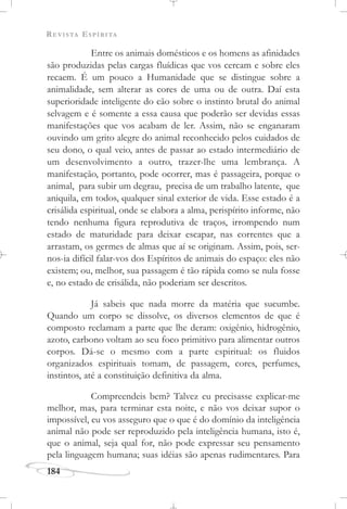 REVISTA ESPÍRITA
184
Entre os animais domésticos e os homens as afinidades
são produzidas pelas cargas fluídicas que vos cercam e sobre eles
recaem. É um pouco a Humanidade que se distingue sobre a
animalidade, sem alterar as cores de uma ou de outra. Daí esta
superioridade inteligente do cão sobre o instinto brutal do animal
selvagem e é somente a essa causa que poderão ser devidas essas
manifestações que vos acabam de ler. Assim, não se enganaram
ouvindo um grito alegre do animal reconhecido pelos cuidados de
seu dono, o qual veio, antes de passar ao estado intermediário de
um desenvolvimento a outro, trazer-lhe uma lembrança. A
manifestação, portanto, pode ocorrer, mas é passageira, porque o
animal, para subir um degrau, precisa de um trabalho latente, que
aniquila, em todos, qualquer sinal exterior de vida. Esse estado é a
crisálida espiritual, onde se elabora a alma, perispírito informe, não
tendo nenhuma figura reprodutiva de traços, irrompendo num
estado de maturidade para deixar escapar, nas correntes que a
arrastam, os germes de almas que aí se originam. Assim, pois, ser-
nos-ia difícil falar-vos dos Espíritos de animais do espaço: eles não
existem; ou, melhor, sua passagem é tão rápida como se nula fosse
e, no estado de crisálida, não poderiam ser descritos.
Já sabeis que nada morre da matéria que sucumbe.
Quando um corpo se dissolve, os diversos elementos de que é
composto reclamam a parte que lhe deram: oxigênio, hidrogênio,
azoto, carbono voltam ao seu foco primitivo para alimentar outros
corpos. Dá-se o mesmo com a parte espiritual: os fluidos
organizados espirituais tomam, de passagem, cores, perfumes,
instintos, até a constituição definitiva da alma.
Compreendeis bem? Talvez eu precisasse explicar-me
melhor, mas, para terminar esta noite, e não vos deixar supor o
impossível, eu vos asseguro que o que é do domínio da inteligência
animal não pode ser reproduzido pela inteligência humana, isto é,
que o animal, seja qual for, não pode expressar seu pensamento
pela linguagem humana; suas idéias são apenas rudimentares. Para
 