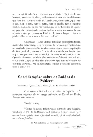 MAIO DE 1865
185
ter a possibilidade de exprimir-se, como faria o Espírito de um
homem, precisaria de idéias, conhecimentos e um desenvolvimento
que não tem, que não pode ter. Tende, pois, como certo, que nem
o cão, nem o gato, nem o burro, nem o cavalo, nem o elefante
podem manifestar-se por via mediúnica. Só os Espíritos chegados
ao grau da Humanidade podem fazê-lo, e ainda em razão de seu
adiantamento, porquanto o Espírito de um selvagem não vos
poderá falar como o de um homem civilizado.
Observação – Estas últimas reflexões do Espírito foram
motivadas pela citação, feita na sessão, de pessoas que pretendiam
ter recebido comunicações de diversos animais. Como explicação
do fato precitado, sua teoria é racional e concorda, no fundo, com
a que hoje prevalece nas instruções dadas na maioria dos centros.
Quando tivermos reunido documentos suficientes, resumi-los-
emos num corpo de doutrina metódico, que será submetido ao
controle universal. Até lá, são apenas balizas postas no caminho,
para o esclarecer.
Considerações sobre os Ruídos de
Poitiers19
Extraídas do Journal de la Vienne, de 22 de novembro de 1864
Conhece-se a lógica dos adversários do Espiritismo. A
passagem seguinte, de um artigo assinado por David, de Thiais,
fornece uma amostra.
“Amigo leitor,
“Como eu, deveis ter em vosso escritório uma pequena
brochura (in-8o
) do Sr. Boreau, de Niort, cujo título – Como e por
que me tornei espírita – traz o fac-símile do autógrafo da escrita direta de
um Espírito familiar.
19 Nota da Editora: Ver “Nota Explicativa”, p. 513.
 