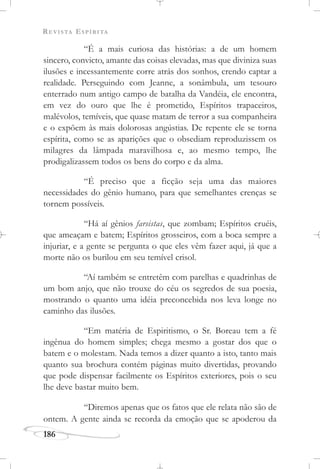 REVISTA ESPÍRITA
186
“É a mais curiosa das histórias: a de um homem
sincero, convicto, amante das coisas elevadas, mas que diviniza suas
ilusões e incessantemente corre atrás dos sonhos, crendo captar a
realidade. Perseguindo com Jeanne, a sonâmbula, um tesouro
enterrado num antigo campo de batalha da Vandéia, ele encontra,
em vez do ouro que lhe é prometido, Espíritos trapaceiros,
malévolos, temíveis, que quase matam de terror a sua companheira
e o expõem às mais dolorosas angústias. De repente ele se torna
espírita, como se as aparições que o obsediam reproduzissem os
milagres da lâmpada maravilhosa e, ao mesmo tempo, lhe
prodigalizassem todos os bens do corpo e da alma.
“É preciso que a ficção seja uma das maiores
necessidades do gênio humano, para que semelhantes crenças se
tornem possíveis.
“Há aí gênios farsistas, que zombam; Espíritos cruéis,
que ameaçam e batem; Espíritos grosseiros, com a boca sempre a
injuriar, e a gente se pergunta o que eles vêm fazer aqui, já que a
morte não os burilou em seu temível crisol.
“Aí também se entretêm com parelhas e quadrinhas de
um bom anjo, que não trouxe do céu os segredos de sua poesia,
mostrando o quanto uma idéia preconcebida nos leva longe no
caminho das ilusões.
“Em matéria de Espiritismo, o Sr. Boreau tem a fé
ingênua do homem simples; chega mesmo a gostar dos que o
batem e o molestam. Nada temos a dizer quanto a isto, tanto mais
quanto sua brochura contém páginas muito divertidas, provando
que pode dispensar facilmente os Espíritos exteriores, pois o seu
lhe deve bastar muito bem.
“Diremos apenas que os fatos que ele relata não são de
ontem. A gente ainda se recorda da emoção que se apoderou da
 