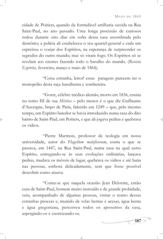 MAIO DE 1865
187
cidade de Poitiers, quando da formidável artilharia ouvida na Rua
Saint-Paul, no ano passado. Uma longa procissão de curiosos
rodou durante oito dias em volta dessa casa assombrada pelo
demônio; a polícia ali estabeleceu o seu quartel-general e cada um
espreitou o voejar dos Espíritos, na esperança de surpreender os
segredos do outro mundo; mas só viram fogo. Os Espíritos só se
revelam aos crentes fazendo todo o barulho do mundo. (Revista
Espírita, fevereiro, março e maio de 1864).
“Coisa estranha, leitor! essas paragens parecem ter o
monopólio desta raça barulhenta e zombeteira.
“Gorre, célebre médico alemão, morto em 1836, ensina
no tomo III de sua Mística – pelo menos é o que diz Guillaume
d’Auvergne, bispo de Paris, falecido em 1249 – que, pelo mesmo
tempo, um Espírito batedor se havia introduzido numa casa do dito
bairro de Saint-Paul, em Poitiers, e que ali jogava pedras e quebrava
os vidros.
“Pierre Marmois, professor de teologia em nossa
universidade, autor do Flagellum maleficorum, conta o que se
passava, em 1447, na Rua Saint-Paul, numa casa na qual certo
Espírito, entregando-se às suas evoluções ordinárias, lançava
pedras, mudava os móveis de lugar, quebrava os vidros e até batia
nas pessoas, embora delicadamente, sem que fosse possível
descobrir como atuava.
“Conta-se que naquela ocasião Jean Delorme, então
cura de Saint-Paul, homem muito instruído e de grande probidade,
veio, acompanhado de algumas pessoas, visitar o teatro dessas
estranhas proezas e, munido de velas bentas e acesas, água benta
e água gregoriana, percorreu todos os aposentos da casa,
aspergindo-os e exorcizando-os.
 