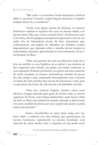 REVISTA ESPÍRITA
188
“Mas todos os exorcismos foram impotentes; nenhum
diabo se mostrou. Contudo, a partir daquele momento, o Espírito
maligno deixou de se manifestar20
.
“Assim, com alguns séculos de distância, os mesmos
fenômenos espíritas se repetem três vezes na mesma cidade e no
mesmo bairro. Mas, que se deve concluir disto? Absolutamente nada.
Com efeito, não há qualquer conseqüência importante a tirar de um
ruído vão, de brincadeiras pueris, de fatos lamentáveis que,
evidentemente, não podem ser atribuídos aos Espíritos, corpos
imponderáveis que, pairando sobre o mundo, devem escapar às
enfermidades humanas, aproximando-se incessantemente da luz e
da bondade de Deus.
“Aliás, esta questão não está em discussão. Cada um é
livre de escolher os seus Espíritos, de os adorar à sua maneira, de
lhes emprestar uma virtude, um poder, um caráter conforme às
suas aspirações. Somente preferimos, aos gênios um tanto materiais
da escola moderna, as criações encantadoras, nascidas da poesia
dos dias antigos e que, marchando fraternalmente com o homem
no limite dos dois mundos, lhes davam tão docemente a mão, para
os aproximar das fontes da vida imortal e da felicidade sem-fim.
“Para nós, nenhum Espírito batedor valerá essas
adoráveis imagens pintadas pelo gênio de Ossian sobre as nuvens
vaporosas do Norte, cujas harpas melancólicas ainda fazem vibrar
tão bem as fibras mais íntimas do coração. Quando a alma levanta
vôo, tem o cuidado de aliviar suas asas e repele tudo quanto as pode
tornar mais pesadas.”
Somos reconhecidos ao autor deste artigo por nos
haver dado a conhecer esse fato notável, que ignorávamos, do
mesmo fenômeno, reproduzido na mesma localidade com
intervalo de vários séculos. Sem o suspeitar, ele não podia servir
20 Vide a brochura do Sr. Bonsergent, na Biblioteca Imperial.
 