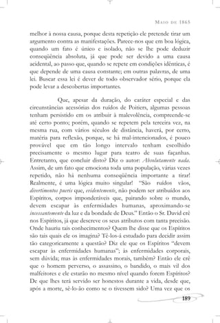 MAIO DE 1865
189
melhor à nossa causa, porque desta repetição ele pretende tirar um
argumento contra as manifestações. Parece-nos que em boa lógica,
quando um fato é único e isolado, não se lhe pode deduzir
conseqüência absoluta, já que pode ser devido a uma causa
acidental, ao passo que, quando se repete em condições idênticas, é
que depende de uma causa constante; em outras palavras, de uma
lei. Buscar essa lei é dever de todo observador sério, porque ela
pode levar a descobertas importantes.
Que, apesar da duração, do caráter especial e das
circunstâncias acessórias dos ruídos de Poitiers, algumas pessoas
tenham persistido em os atribuir à malevolência, compreende-se
até certo ponto; porém, quando se repetem pela terceira vez, na
mesma rua, com vários séculos de distância, haverá, por certo,
matéria para reflexão, porque, se há mal-intencionados, é pouco
provável que em tão longo intervalo tenham escolhido
precisamente o mesmo lugar para teatro de suas façanhas.
Entretanto, que concluir disto? Diz o autor: Absolutamente nada.
Assim, de um fato que emociona toda uma população, várias vezes
repetido, não há nenhuma conseqüência importante a tirar!
Realmente, é uma lógica muito singular! “São ruídos vãos,
divertimentos pueris que, evidentemente, não podem ser atribuídos aos
Espíritos, corpos imponderáveis que, pairando sobre o mundo,
devem escapar às enfermidades humanas, aproximando-se
incessantemente da luz e da bondade de Deus.” Então o Sr. David crê
nos Espíritos, já que descreve os seus atributos com tanta precisão.
Onde hauriu tais conhecimentos? Quem lhe disse que os Espíritos
são tais quais ele os imagina? Tê-los-á estudado para decidir assim
tão categoricamente a questão? Diz ele que os Espíritos “devem
escapar às enfermidades humanas”; às enfermidades corporais,
sem dúvida; mas às enfermidades morais, também? Então ele crê
que o homem perverso, o assassino, o bandido, o mais vil dos
malfeitores e ele estarão no mesmo nível quando forem Espíritos?
De que lhes terá servido ser honestos durante a vida, desde que,
após a morte, sê-lo-ão como se o tivessem sido? Uma vez que os
 