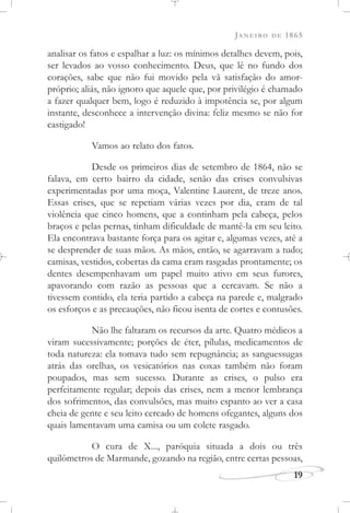 JANEIRO DE 1865
19
analisar os fatos e espalhar a luz: os mínimos detalhes devem, pois,
ser levados ao vosso conhecimento. Deus, que lê no fundo dos
corações, sabe que não fui movido pela vã satisfação do amor-
próprio; aliás, não ignoro que aquele que, por privilégio é chamado
a fazer qualquer bem, logo é reduzido à impotência se, por algum
instante, desconhece a intervenção divina: feliz mesmo se não for
castigado!
Vamos ao relato dos fatos.
Desde os primeiros dias de setembro de 1864, não se
falava, em certo bairro da cidade, senão das crises convulsivas
experimentadas por uma moça, Valentine Laurent, de treze anos.
Essas crises, que se repetiam várias vezes por dia, eram de tal
violência que cinco homens, que a continham pela cabeça, pelos
braços e pelas pernas, tinham dificuldade de mantê-la em seu leito.
Ela encontrava bastante força para os agitar e, algumas vezes, até a
se desprender de suas mãos. As mãos, então, se agarravam a tudo;
camisas, vestidos, cobertas da cama eram rasgadas prontamente; os
dentes desempenhavam um papel muito ativo em seus furores,
apavorando com razão as pessoas que a cercavam. Se não a
tivessem contido, ela teria partido a cabeça na parede e, malgrado
os esforços e as precauções, não ficou isenta de cortes e contusões.
Não lhe faltaram os recursos da arte. Quatro médicos a
viram sucessivamente; porções de éter, pílulas, medicamentos de
toda natureza: ela tomava tudo sem repugnância; as sanguessugas
atrás das orelhas, os vesicatórios nas coxas também não foram
poupados, mas sem sucesso. Durante as crises, o pulso era
perfeitamente regular; depois das crises, nem a menor lembrança
dos sofrimentos, das convulsões, mas muito espanto ao ver a casa
cheia de gente e seu leito cercado de homens ofegantes, alguns dos
quais lamentavam uma camisa ou um colete rasgado.
O cura de X..., paróquia situada a dois ou três
quilômetros de Marmande, gozando na região, entre certas pessoas,
 