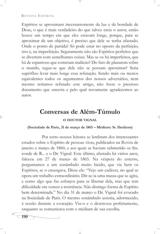 REVISTA ESPÍRITA
190
Espíritos se aproximam incessantemente da luz e da bondade de
Deus, o que é mais verdadeiro do que talvez creia o autor, então
houve um tempo em que eles estavam longe, porque, para se
aproximar de um objetivo, é preciso que dele se tenha afastado.
Onde o ponto de partida? Só pode estar no oposto da perfeição,
isto é, na imperfeição. Seguramente não são Espíritos perfeitos que
se divertem com semelhantes coisas. Mas se os há imperfeitos, que
há de espantoso que cometam malícias? Do fato de planarem sobre
o mundo, segue-se que dele não se possam aproximar? Seria
supérfluo levar mais longe essa refutação. Sendo mais ou menos
equivalentes todos os argumentos dos nossos adversários, nem
mesmo teríamos refutado este artigo, não fosse o precioso
documento que encerra e pelo qual novamente agradecemos ao
autor.
Conversas de Além-Túmulo
O DOUTOR VIGNAL
(Sociedade de Paris, 31 de março de 1865 – Médium: Sr. Desliens)
Por certo nossos leitores se lembram dos interessantes
estudos sobre o Espírito de pessoas vivas, publicados na Revista de
janeiro e março de 1860, e aos quais se haviam submetido os Srs.
conde de R... e o Dr. Vignal. Este último, afastado há vários anos,
faleceu em 27 de março de 1865. Na véspera do enterro,
perguntamos a um sonâmbulo muito lúcido, que via bem os
Espíritos, se o enxergava. Disse ele: “Vejo um cadáver, no qual se
opera um trabalho extraordinário. Dir-se-ia uma massa que se agita,
e como algo que faz esforços para se libertar dela, mas que tem
dificuldade em vencer a resistência. Não distingo forma de Espírito
bem determinada.” No dia 31 de março o Dr. Vignal foi evocado
na Sociedade de Paris. O mesmo sonâmbulo assistia, adormecido,
à sessão durante a evocação. Viu-o e o descreveu perfeitamente,
enquanto se comunicava com o médium de sua escolha.
 