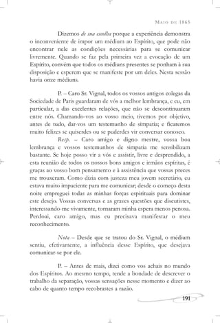 MAIO DE 1865
191
Dizemos de sua escolha porque a experiência demonstra
o inconveniente de impor um médium ao Espírito, que pode não
encontrar nele as condições necessárias para se comunicar
livremente. Quando se faz pela primeira vez a evocação de um
Espírito, convém que todos os médiuns presentes se ponham à sua
disposição e esperem que se manifeste por um deles. Nesta sessão
havia onze médiuns.
P. – Caro Sr. Vignal, todos os vossos antigos colegas da
Sociedade de Paris guardaram de vós a melhor lembrança, e eu, em
particular, a das excelentes relações, que não se descontinuaram
entre nós. Chamando-vos ao vosso meio, tivemos por objetivo,
antes de tudo, dar-vos um testemunho de simpatia; e ficaremos
muito felizes se quiserdes ou se puderdes vir conversar conosco.
Resp. – Caro amigo e digno mestre, vossa boa
lembrança e vossos testemunhos de simpatia me sensibilizam
bastante. Se hoje posso vir a vós e assistir, livre e desprendido, a
esta reunião de todos os nossos bons amigos e irmãos espíritas, é
graças ao vosso bom pensamento e à assistência que vossas preces
me trouxeram. Como dizia com justeza meu jovem secretário, eu
estava muito impaciente para me comunicar; desde o começo desta
noite empreguei todas as minhas forças espirituais para dominar
este desejo. Vossas conversas e as graves questões que discutistes,
interessando-me vivamente, tornaram minha espera menos penosa.
Perdoai, caro amigo, mas eu precisava manifestar o meu
reconhecimento.
Nota – Desde que se tratou do Sr. Vignal, o médium
sentiu, efetivamente, a influência desse Espírito, que desejava
comunicar-se por ele.
P. – Antes de mais, dizei como vos achais no mundo
dos Espíritos. Ao mesmo tempo, tende a bondade de descrever o
trabalho da separação, vossas sensações nesse momento e dizer ao
cabo de quanto tempo recobrastes a razão.
 