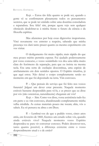 REVISTA ESPÍRITA
192
Resp. – Estou tão feliz quanto se pode ser, quando a
gente vê se confirmarem plenamente todos os pensamentos
secretos, que se pode ter emitido sobre uma doutrina consoladora
e reparadora. Sou feliz! sim, porque agora vejo sem qualquer
obstáculo desdobrar-se à minha frente o futuro da ciência e da
filosofia espíritas.
Mas afastemos por hoje essas digressões inoportunas.
Virei novamente vos entreter a respeito, sabendo que minha
presença vos dará tanto prazer quanto eu mesmo experimento em
vos visitar.
O desligamento foi muito rápido; mais rápido do que
meu pouco mérito permitia esperar. Fui ajudado poderosamente
por vosso concurso, e vosso sonâmbulo vos deu uma idéia muito
clara do fenômeno da separação, para que eu insista na mesma
tecla. Era uma sorte de oscilação descontínua, uma espécie de
arrebatamento em dois sentidos opostos. O Espírito triunfou, já
que aqui estou. Não deixei o corpo completamente senão no
momento em que foi depositado na terra. Vim convosco.
P. – Que pensais do serviço que foi feito nos vossos
funerais? Julguei um dever estar presente. Naquele momento
estáveis bastante desprendido para vê-lo, e as preces que eu disse
por vós (não ostensivas, naturalmente) chegaram até vós?
Resp. – Sim. Como vos disse, vossa assistência tudo fez
em parte e eu vim convosco, abandonando completamente minha
velha crisálida. As coisas materiais pouco me tocam; aliás, vós o
sabeis. Eu só pensava na alma e em Deus.
P. – Lembrai-vos de que a pedido vosso, cinco anos
atrás, em fevereiro de 1860, fizemos um estudo sobre vós, quando
ainda estáveis vivo? Naquele momento vosso Espírito
desprendeu-se para vir conversar conosco. Podeis descrever-nos,
tanto quanto possível, a diferença existente entre o vosso
desprendimento atual e o de então?
 