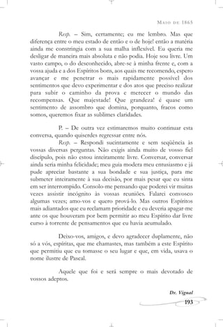 MAIO DE 1865
193
Resp. – Sim, certamente; eu me lembro. Mas que
diferença entre o meu estado de então e o de hoje! então a matéria
ainda me constringia com a sua malha inflexível. Eu queria me
desligar de maneira mais absoluta e não podia. Hoje sou livre. Um
vasto campo, o do desconhecido, abre-se à minha frente e, com a
vossa ajuda e a dos Espíritos bons, aos quais me recomendo, espero
avançar e me penetrar o mais rapidamente possível dos
sentimentos que devo experimentar e dos atos que preciso realizar
para subir o caminho da prova e merecer o mundo das
recompensas. Que majestade! Que grandeza! é quase um
sentimento de assombro que domina, porquanto, fracos como
somos, queremos fixar as sublimes claridades.
P. – De outra vez estimaremos muito continuar esta
conversa, quando quiserdes regressar entre nós.
Resp. – Respondi sucintamente e sem seqüência às
vossas diversas perguntas. Não exigis ainda muito de vosso fiel
discípulo, pois não estou inteiramente livre. Conversar, conversar
ainda seria minha felicidade; meu guia modera meu entusiasmo e já
pude apreciar bastante a sua bondade e sua justiça, para me
submeter inteiramente à sua decisão, por mais pesar que eu sinta
em ser interrompido. Consolo-me pensando que poderei vir muitas
vezes assistir incógnito às vossas reuniões. Falarei convosco
algumas vezes; amo-vos e quero prová-lo. Mas outros Espíritos
mais adiantados que eu reclamam prioridade e eu deveria apagar-me
ante os que houveram por bem permitir ao meu Espírito dar livre
curso à torrente de pensamentos que eu havia acumulado.
Deixo-vos, amigos, e devo agradecer duplamente, não
só a vós, espíritas, que me chamastes, mas também a este Espírito
que permitiu que eu tomasse o seu lugar e que, em vida, usava o
nome ilustre de Pascal.
Aquele que foi e será sempre o mais devotado de
vossos adeptos.
Dr. Vignal
 