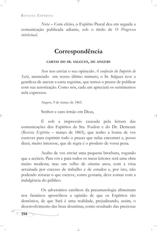 REVISTA ESPÍRITA
194
Nota – Com efeito, o Espírito Pascal deu em seguida a
comunicação publicada adiante, sob o título de O Progresso
intelectual.
Correspondência
CARTAS DO SR. SALGUES, DE ANGERS
Aos nos enviar o seu opúsculo A confusão do Império de
Satã, anunciado em nosso último número, o Sr. Salgues teve a
gentileza de anexar a carta seguinte, que temos o prazer de publicar
com sua autorização. Como nós, cada um apreciará os sentimentos
nela expressos.
Angers, 9 de março de 1865.
Senhor e caro irmão em Deus,
É sob a impressão causada pela leitura das
comunicações dos Espíritos da Sra. Foulon e do Dr. Demeure
(Revista Espírita – março de 1865), que tenho a honra de vos
escrever para exprimir todo o prazer que nelas encontrei e, posso
dizer, muito interesse, que de regra é o produto de vossa pena.
Acabo de vos enviar uma pequena brochura, rogando
que a aceiteis. Para vós e para todos os meus leitores será uma obra
muito modesta; mas um velho de oitenta anos, com a vista
arruinada por excesso de trabalho e de estudos e, por isto, não
podendo retocar o que escreve, como gostaria, deve contar com a
indulgência do público.
Os adversários católicos da pneumatologia alimentam
nos fanáticos apostólicos a opinião de que os Espíritos são
demônios, de que Satã é uma realidade, prejudicando, assim, o
desenvolvimento das boas doutrinas, como resultado das preciosas
 