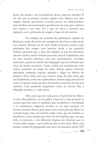 MAIO DE 1865
195
lições, tão morais e tão consoladoras, desses supostos duendes. É
em vão que as pessoas sensatas negam estes últimos, por uma
simples rejeição persistente. Convém provar aos demonófobos,
com detalhes circunstanciados, que laboram em erro; que o inferno
dos cristãos é um mito. Foi o que me levou a escrever este
opúsculo, sem a pretensão de ocupar o lugar de um escritor.
Na condição de assinante das publicações espíritas de
Bordeaux, acabo de enviar um exemplar de meu livro a cada um de
seus autores. Deveria ser de outro modo convosco, senhor, cujas
produções leio sempre com interesse desde a sua aparição?
Todavia, pensareis que o faça com timidez, já que fui adversário,
não dos espíritas, muito honrados para mim, mas do Espiritismo; não
de uma maneira absoluta, mas por arrastamento, devendo,
entretanto, repelir na ocasião uma linguagem que me atribuíam por
abuso de minha assinatura. Assim, acabei por interditar-me toda
crítica, querendo ser amigo de todos. Desejo apenas observar,
aproximar, comparar, esperar, aprender e julgar no silêncio do
gabinete. Hoje ainda creio que estamos longe de tudo saber, que
em Espiritismo, como em espiritualismo, haveria lugar para discutir
com os Espíritos certas questões de doutrina, mas hoje me dou por
satisfeito. Com paciência chegaremos todos ao mesmo fim, à
felicidade absoluta e à vida eterna.
Aliás, creio que por toda parte o Espiritismo faz felizes;
é vossa obra gloriosa e eu me aplico a fazer ler o mais possível os
escritos que hoje tanto se espalham, para restabelecer a moralidade
e os sentimentos religiosos, levados na via mais racional. Os
homens sensatos devem, pois, fazer votos comigo para que Deus vos
conceda longos dias, em perfeita saúde. Creio que ele também se
manifestou a meu respeito por meio de três Espíritos que, sem que
neles eu pensasse, e em diferentes lugares, me disseram que eu
viveria muito tempo, o que já data de sete ou oito anos. Talvez seja
porque sempre fiz propaganda com zelo, sem descanso, desde 1853
 