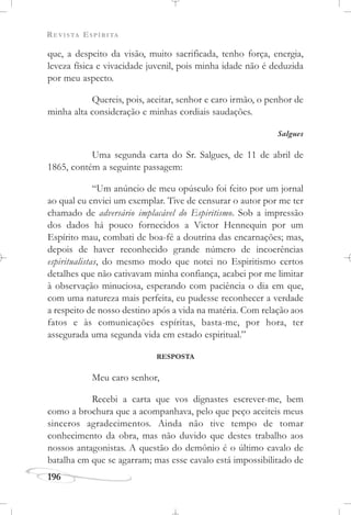 REVISTA ESPÍRITA
196
que, a despeito da visão, muito sacrificada, tenho força, energia,
leveza física e vivacidade juvenil, pois minha idade não é deduzida
por meu aspecto.
Quereis, pois, aceitar, senhor e caro irmão, o penhor de
minha alta consideração e minhas cordiais saudações.
Salgues
Uma segunda carta do Sr. Salgues, de 11 de abril de
1865, contém a seguinte passagem:
“Um anúncio de meu opúsculo foi feito por um jornal
ao qual eu enviei um exemplar. Tive de censurar o autor por me ter
chamado de adversário implacável do Espiritismo. Sob a impressão
dos dados há pouco fornecidos a Victor Hennequin por um
Espírito mau, combati de boa-fé a doutrina das encarnações; mas,
depois de haver reconhecido grande número de incoerências
espiritualistas, do mesmo modo que notei no Espiritismo certos
detalhes que não cativavam minha confiança, acabei por me limitar
à observação minuciosa, esperando com paciência o dia em que,
com uma natureza mais perfeita, eu pudesse reconhecer a verdade
a respeito de nosso destino após a vida na matéria. Com relação aos
fatos e às comunicações espíritas, basta-me, por hora, ter
assegurada uma segunda vida em estado espiritual.”
RESPOSTA
Meu caro senhor,
Recebi a carta que vos dignastes escrever-me, bem
como a brochura que a acompanhava, pelo que peço aceiteis meus
sinceros agradecimentos. Ainda não tive tempo de tomar
conhecimento da obra, mas não duvido que destes trabalho aos
nossos antagonistas. A questão do demônio é o último cavalo de
batalha em que se agarram; mas esse cavalo está impossibilitado de
 
