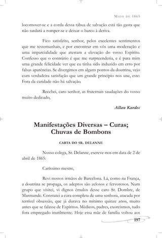 MAIO DE 1865
197
locomover-se e a corda dessa tábua de salvação está tão gasta que
não tardará a romper-se e deixar o barco à deriva.
Fico satisfeito, senhor, pelos excelentes sentimentos
que me testemunhais, e por encontrar em vós uma moderação e
uma imparcialidade que atestam a elevação do vosso Espírito.
Confesso que o contrário é que me surpreenderia, e é para mim
uma grande felicidade ver que eu tinha sido induzido em erro por
falsas aparências. Se divergimos em alguns pontos da doutrina, vejo
com verdadeira satisfação que um grande princípio nos une, este:
Fora da caridade não há salvação.
Recebei, caro senhor, as fraternais saudações do vosso
muito dedicado,
Allan Kardec
Manifestações Diversas – Curas;
Chuvas de Bombons
CARTA DO SR. DELANNE
Nosso colega, Sr. Delanne, escreve-nos em data de 2 de
abril de 1865:
Caríssimo mestre,
Revi nossos irmãos de Barcelona. Lá, como na França,
a doutrina se propaga, os adeptos são zelosos e fervorosos. Num
grupo que visitei, vi dignos êmulos desse caro Sr. Dombre, de
Marmande. Constatei a cura completa de uma senhora, atacada por
terrível obsessão, que já durava no mínimo quinze anos, muito
antes que se falasse de Espíritos. Médicos, padres, exorcismos, tudo
fora empregado inutilmente. Hoje essa mãe de família voltou aos
 