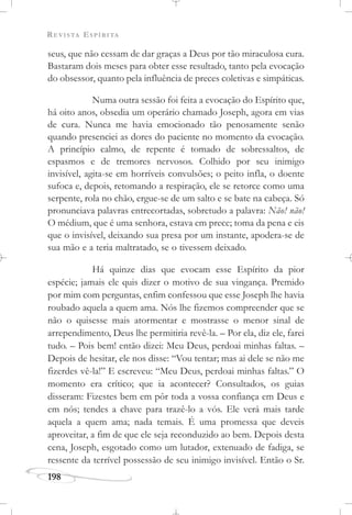 REVISTA ESPÍRITA
198
seus, que não cessam de dar graças a Deus por tão miraculosa cura.
Bastaram dois meses para obter esse resultado, tanto pela evocação
do obsessor, quanto pela influência de preces coletivas e simpáticas.
Numa outra sessão foi feita a evocação do Espírito que,
há oito anos, obsedia um operário chamado Joseph, agora em vias
de cura. Nunca me havia emocionado tão penosamente senão
quando presenciei as dores do paciente no momento da evocação.
A princípio calmo, de repente é tomado de sobressaltos, de
espasmos e de tremores nervosos. Colhido por seu inimigo
invisível, agita-se em horríveis convulsões; o peito infla, o doente
sufoca e, depois, retomando a respiração, ele se retorce como uma
serpente, rola no chão, ergue-se de um salto e se bate na cabeça. Só
pronunciava palavras entrecortadas, sobretudo a palavra: Não! não!
O médium, que é uma senhora, estava em prece; toma da pena e eis
que o invisível, deixando sua presa por um instante, apodera-se de
sua mão e a teria maltratado, se o tivessem deixado.
Há quinze dias que evocam esse Espírito da pior
espécie; jamais ele quis dizer o motivo de sua vingança. Premido
por mim com perguntas, enfim confessou que esse Joseph lhe havia
roubado aquela a quem ama. Nós lhe fizemos compreender que se
não o quisesse mais atormentar e mostrasse o menor sinal de
arrependimento, Deus lhe permitiria revê-la. – Por ela, diz ele, farei
tudo. – Pois bem! então dizei: Meu Deus, perdoai minhas faltas. –
Depois de hesitar, ele nos disse: “Vou tentar; mas ai dele se não me
fizerdes vê-la!” E escreveu: “Meu Deus, perdoai minhas faltas.” O
momento era crítico; que ia acontecer? Consultados, os guias
disseram: Fizestes bem em pôr toda a vossa confiança em Deus e
em nós; tendes a chave para trazê-lo a vós. Ele verá mais tarde
aquela a quem ama; nada temais. É uma promessa que deveis
aproveitar, a fim de que ele seja reconduzido ao bem. Depois desta
cena, Joseph, esgotado como um lutador, extenuado de fadiga, se
ressente da terrível possessão de seu inimigo invisível. Então o Sr.
 