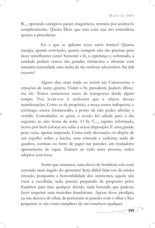 MAIO DE 1865
199
B..., operando enérgicos passes magnéticos, termina por acalmá-lo
completamente. Queira Deus que esta cura seja tão estrondosa
quanto a precedente.
Eis a que se aplicam esses caros irmãos! Quanta
energia, quanta convicção, quanta coragem não são precisas para
fazer semelhantes curas! Somente a fé, a esperança e, sobretudo, a
caridade podem vencer tão grandes obstáculos e afrontar com
tamanha temeridade uma malta de tão terríveis adversários. Saí dali
exausto!
Alguns dias mais tarde eu assisti em Carcassonne a
emoções de outro gênero. Visitei o Sr. presidente Jaubert. Disse-
me ele: Temos numerosos casos de transportes desde algum
tempo. Vou levar-vos à senhorita que é objeto dessas
manifestações. Como se de propósito, a moça estava indisposta; o
estômago estava intumescido, a ponto de não poder afivelar o
vestido. Consultados os guias, a sessão foi adiada para o dia
seguinte, às oito horas da noite. O Sr. C..., capitão reformado,
houve por bem colocar seu salão à nossa disposição. É uma grande
peça vazia, apenas atapetada. Como toda decoração, só dispõe de
um espelho sobre a lareira, uma cômoda e cadeiras; nada de
quadros, cortinas ou forro de papel nas paredes: um verdadeiro
apartamento de rapaz. Éramos ao todo nove pessoas, todos
adeptos convictos.
Assim que entramos, uma chuva de bombons caiu com
estrondo num ângulo do aposento! Seria difícil falar-vos da minha
emoção, porquanto a honorabilidade dos assistentes, aquela sala
vazia e escolhida, tudo parecia preparado de propósito pelos
Espíritos para tirar qualquer dúvida, nada havendo que pudesse
fazer suspeitar uma manobra fraudulenta. Apesar desse prodígio,
eu não deixava de olhar, de perscrutar as paredes com o olhar e lhes
perguntar se não eram cúmplices de um conchavo qualquer.
 