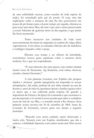 REVISTA ESPÍRITA
20
de uma celebridade recente, como curador de toda espécie de
males, foi consultado pelo pai da jovem. O cura, sem dar
explicações sobre a natureza do mal, lhe deu gratuitamente um
pouco de pó branco para a doente tomar; em seguida, ofereceu-se
para rezar uma missa Mas, ah! nem o pó, nem a missa preservaram
a jovem Valentine de quatorze crises no dia seguinte, o que jamais
lhe havia acontecido.
Tanto insucesso nos cuidados de toda sorte
necessariamente deveriam ter originado, no espírito do vulgo, idéias
supersticiosas. Com efeito, as comadres falavam alto de malefícios
e sortilégios lançados sobre a moça.
Durante esse tempo e no silêncio da intimidade,
consultamos nossos guias espirituais sobre a natureza dessa
moléstia. Eis o que nos responderam:
“É uma obsessão das mais graves, cujo caráter mudará
muitas vezes de fisionomia. Agi friamente, com calma; observai,
estudai e chamai Germaine.”
A esta primeira evocação, este Espírito não poupou
injúrias e mostrou grande repugnância em responder às nossas
interpelações. Até então, nenhum de nós tinha entrado na casa da
doente e, antes de intervir, queríamos deixar a família esgotar todos
os meios que a sua solicitude podia inspirar. Só quando a
impotência da Ciência e da Igreja foi constatada é que exortamos o
pai desesperado a vir assistir à nossa reunião para saber a verdadeira
causa do mal de sua filha, e o remédio moral a lhe oferecer. Essa
primeira sessão ocorreu em 16 de setembro de 1864. Antes da
evocação de Germaine, nossos guias nos deram a seguinte
instrução:
“Procedei com muito cuidado, muita observação e
muito zelo. Tratareis com um Espírito mistificador, que alia a
astúcia e a habilidade hipócrita a um caráter muito mal. Não cesseis
 