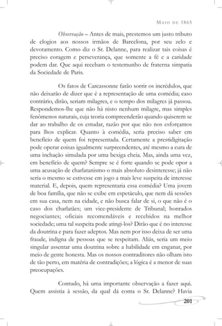 MAIO DE 1865
201
Observação – Antes de mais, prestemos um justo tributo
de elogios aos nossos irmãos de Barcelona, por seu zelo e
devotamento. Como diz o Sr. Delanne, para realizar tais coisas é
preciso coragem e perseverança, que somente a fé e a caridade
podem dar. Que aqui recebam o testemunho de fraterna simpatia
da Sociedade de Paris.
Os fatos de Carcassonne farão sorrir os incrédulos, que
não deixarão de dizer que é a representação de uma comédia; caso
contrário, dirão, seriam milagres, e o tempo dos milagres já passou.
Respondemos-lhe que não há nisto nenhum milagre, mas simples
fenômenos naturais, cuja teoria compreenderão quando quiserem se
dar ao trabalho de os estudar, razão por que não nos esforçamos
para lhos explicar. Quanto à comédia, seria preciso saber em
benefício de quem foi representada. Certamente a prestidigitação
pode operar coisas igualmente surpreendentes, até mesmo a cura de
uma inchação simulada por uma bexiga cheia. Mas, ainda uma vez,
em benefício de quem? Sempre se é forte quando se pode opor a
uma acusação de charlatanismo o mais absoluto desinteresse; já não
seria o mesmo se estivesse em jogo a mais leve suspeita de interesse
material. E, depois, quem representaria essa comédia? Uma jovem
de boa família, que não se exibe em espetáculo, que nem dá sessões
em sua casa, nem na cidade, e não busca falar de si, o que não é o
caso dos charlatães; um vice-presidente de Tribunal; honrados
negociantes; oficiais recomendáveis e recebidos na melhor
sociedade; uma tal suspeita pode atingi-los? Dirão que é no interesse
da doutrina e para fazer adeptos. Mas nem por isso deixa de ser uma
fraude, indigna de pessoas que se respeitam. Aliás, seria um meio
singular assentar uma doutrina sobre a habilidade em enganar, por
meio de gente honesta. Mas os nossos contraditores não olham isto
de tão perto, em matéria de contradições; a lógica é a menor de suas
preocupações.
Contudo, há uma importante observação a fazer aqui.
Quem assistia à sessão, da qual dá conta o Sr. Delanne? Havia
 