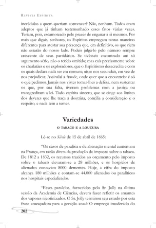 REVISTA ESPÍRITA
202
incrédulos a quem queriam convencer? Não, nenhum. Todos eram
adeptos que já tinham testemunhado esses fatos várias vezes.
Teriam, pois, escamoteado pelo prazer de enganar a si mesmos. Por
mais que digais, senhores, os Espíritos empregam tantas maneiras
diferentes para atestar sua presença que, em definitivo, os que riem
não estarão do nosso lado. Podeis julgá-lo pelo número sempre
crescente de seus partidários. Se tivésseis encontrado um só
argumento sério, não o teríeis omitido; mas caís precisamente sobre
os charlatães e os exploradores, que o Espiritismo desacredita e com
os quais declara nada ter em comum; nisto nos secundais, em vez de
nos prejudicar. Assinalai a fraude, onde quer que a encontreis: é só
o que pedimos. Jamais nos vistes tomar-lhes a defesa, nem sustentar
os que, por sua falta, tiveram problemas com a justiça ou
transgrediram a lei. Todo espírita sincero, que se cinge aos limites
dos deveres que lhe traça a doutrina, concilia a consideração e o
respeito, e nada tem a temer.
Variedades
O TABACO E A LOUCURA
Lê-se no Siècle de 15 de abril de 1865:
“Os casos de paralisia e de alienação mental aumentam
na França, em razão direta da produção do imposto sobre o tabaco.
De 1812 a 1832, os recursos trazidos ao orçamento pelo imposto
sobre o tabaco elevaram-se a 28 milhões, e os hospícios de
alienados contavam 8000 dementes. Hoje, a cifra do imposto
alcança 180 milhões e contam-se 44.000 alienados ou paralíticos
nos hospitais especializados.
“Esses paralelos, fornecidos pelo Sr. Jolly na última
sessão da Academia de Ciências, devem fazer refletir os amantes
dos vapores nicotinizados. O Sr. Jolly terminou seu estudo por esta
frase ameaçadora para a geração atual: O emprego imoderado do
 