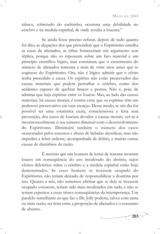 MAIO DE 1865
203
tabaco, sobretudo do cachimbo, ocasiona uma debilidade no
cérebro e na medula espinhal, de onde resulta a loucura.”
Se ainda fosse preciso refutar, depois de tudo quanto
foi dito, as alegações dos que pretendem que o Espiritismo entulha
as casas de alienados, as cifras forneceriam um argumento sem
réplica, porque não só repousam sobre um fato material e um
princípio científico lógico, mas constatam que o crescimento do
número de alienados remonta a mais de vinte anos antes que se
cogitasse do Espiritismo. Ora, não é lógico admitir que o efeito
tenha precedido a causa. Os espíritas não estão preservados das
causas materiais que podem perturbar o cérebro, como dos
acidentes capazes de quebrar braços e pernas. Não é, pois, de
admirar que haja espíritas entre os loucos. Mas, ao lado das causas
materiais, há causas morais; é contra estas que os espíritas têm um
poderoso preservativo em suas crenças. Desse modo, se um dia for
possível ter uma estatística exata, conscienciosa e feita sem
prevenção, dos casos de loucura devidos a causas morais, ver-se-á
incontestavelmente o seu número diminuir com o desenvolvimento
do Espiritismo. Diminuirá também o número dos casos
ocasionados pelos excessos e abuso de bebidas alcoólicas, mas não
impedirá a febre ardente, acompanhada de delírio, e muitas outras
causas de distúrbios da razão.
É notório que tais homens de letras de renome morram
loucos em conseqüência do uso imoderado do absinto, cujos
efeitos deletérios sobre o cérebro e a medula espinhal estão hoje
demonstrados. Se esses homens se tivessem ocupado do
Espiritismo, não teriam deixado de responsabilizar a doutrina por
isto. Quanto a nós, não tememos afirmar que se dela se tivessem
ocupado seriamente, teriam sido mais moderados em tudo, e não se
teriam expostos a essas tristes conseqüências da intemperança. Um
paralelo semelhante ao que faz o Dr. Jolly poderia, talvez com tanta
ou mais razão, ser feita entre a proporção de alienados e o consumo
de absinto.
 