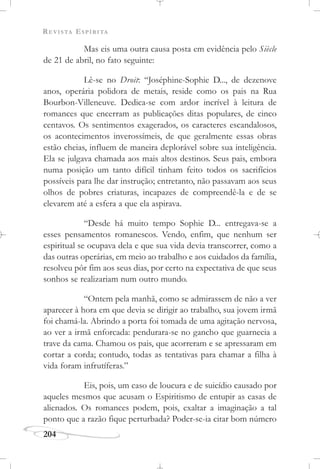 REVISTA ESPÍRITA
204
Mas eis uma outra causa posta em evidência pelo Siècle
de 21 de abril, no fato seguinte:
Lê-se no Droit: “Joséphine-Sophie D..., de dezenove
anos, operária polidora de metais, reside como os pais na Rua
Bourbon-Villeneuve. Dedica-se com ardor incrível à leitura de
romances que encerram as publicações ditas populares, de cinco
centavos. Os sentimentos exagerados, os caracteres escandalosos,
os acontecimentos inverossímeis, de que geralmente essas obras
estão cheias, influem de maneira deplorável sobre sua inteligência.
Ela se julgava chamada aos mais altos destinos. Seus pais, embora
numa posição um tanto difícil tinham feito todos os sacrifícios
possíveis para lhe dar instrução; entretanto, não passavam aos seus
olhos de pobres criaturas, incapazes de compreendê-la e de se
elevarem até a esfera a que ela aspirava.
“Desde há muito tempo Sophie D... entregava-se a
esses pensamentos romanescos. Vendo, enfim, que nenhum ser
espiritual se ocupava dela e que sua vida devia transcorrer, como a
das outras operárias, em meio ao trabalho e aos cuidados da família,
resolveu pôr fim aos seus dias, por certo na expectativa de que seus
sonhos se realizariam num outro mundo.
“Ontem pela manhã, como se admirassem de não a ver
aparecer à hora em que devia se dirigir ao trabalho, sua jovem irmã
foi chamá-la. Abrindo a porta foi tomada de uma agitação nervosa,
ao ver a irmã enforcada: pendurara-se no gancho que guarnecia a
trave da cama. Chamou os pais, que acorreram e se apressaram em
cortar a corda; contudo, todas as tentativas para chamar a filha à
vida foram infrutíferas.”
Eis, pois, um caso de loucura e de suicídio causado por
aqueles mesmos que acusam o Espiritismo de entupir as casas de
alienados. Os romances podem, pois, exaltar a imaginação a tal
ponto que a razão fique perturbada? Poder-se-ia citar bom número
 
