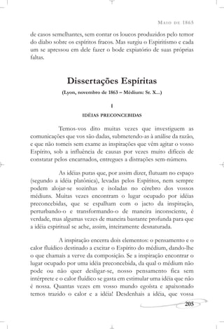 MAIO DE 1865
205
de casos semelhantes, sem contar os loucos produzidos pelo temor
do diabo sobre os espíritos fracos. Mas surgiu o Espiritismo e cada
um se apressou em dele fazer o bode expiatório de suas próprias
faltas.
Dissertações Espíritas
(Lyon, novembro de 1863 – Médium: Sr. X...)
I
IDÉIAS PRECONCEBIDAS
Temos-vos dito muitas vezes que investiguem as
comunicações que vos são dadas, submetendo-as à análise da razão,
e que não tomeis sem exame as inspirações que vêm agitar o vosso
Espírito, sob a influência de causas por vezes muito difíceis de
constatar pelos encarnados, entregues a distrações sem-número.
As idéias puras que, por assim dizer, flutuam no espaço
(segundo a idéia platônica), levadas pelos Espíritos, nem sempre
podem alojar-se sozinhas e isoladas no cérebro dos vossos
médiuns. Muitas vezes encontram o lugar ocupado por idéias
preconcebidas, que se espalham com o jacto da inspiração,
perturbando-o e transformando-o de maneira inconsciente, é
verdade, mas algumas vezes de maneira bastante profunda para que
a idéia espiritual se ache, assim, inteiramente desnaturada.
A inspiração encerra dois elementos: o pensamento e o
calor fluídico destinado a excitar o Espírito do médium, dando-lhe
o que chamais a verve da composição. Se a inspiração encontrar o
lugar ocupado por uma idéia preconcebida, da qual o médium não
pode ou não quer desligar-se, nosso pensamento fica sem
intérprete e o calor fluídico se gasta em estimular uma idéia que não
é nossa. Quantas vezes em vosso mundo egoísta e apaixonado
temos trazido o calor e a idéia! Desdenhais a idéia, que vossa
 