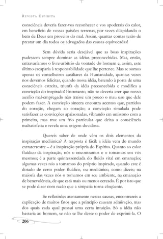 REVISTA ESPÍRITA
206
consciência deveria fazer-vos reconhecer e vos apoderais do calor,
em benefício de vossas paixões terrenas, por vezes dilapidando o
bem de Deus em proveito do mal. Assim, quantas contas terão de
prestar um dia todos os advogados das causas equivocadas!
Sem dúvida seria desejável que as boas inspirações
pudessem sempre dominar as idéias preconcebidas. Mas, então,
entravaríamos o livre-arbítrio da vontade do homem e, assim, este
último escaparia à responsabilidade que lhe pertence. Mas se somos
apenas os conselheiros auxiliares da Humanidade, quantas vezes
nos devemos felicitar, quando nossa idéia, batendo à porta de uma
consciência estreita, triunfa da idéia preconcebida e modifica a
convicção do inspirado! Entretanto, não se deveria crer que nosso
auxílio mal-empregado não traísse um pouco o mau uso que dele
podem fazer. A convicção sincera encontra acentos que, partidos
do coração, chegam ao coração; a convicção simulada pode
satisfazer as convicções apaixonadas, vibrando em uníssono com a
primeira, mas traz um frio particular que deixa a consciência
malsatisfeita e revela uma origem duvidosa.
Quereis saber de onde vêm os dois elementos da
inspiração mediúnica? A resposta é fácil: a idéia vem do mundo
extraterrestre – é a inspiração própria do Espírito. Quanto ao calor
fluídico da inspiração, nós o encontramos e o tomamos em vós
mesmos; é a parte quintessenciada do fluido vital em emanação;
algumas vezes nós a tomamos do próprio inspirado, quando este é
dotado de certo poder fluídico, ou mediúnico, como dizeis; na
maioria das vezes nós o tomamos em seu ambiente, na emanação
de benevolência, de que está mais ou menos cercado. É por isto que
se pode dizer com razão que a simpatia torna eloqüente.
Se refletirdes atentamente nestas causas, encontrareis a
explicação de muitos fatos que a princípio causam admiração, mas
dos quais cada qual possui uma certa intuição. Só a idéia não
bastaria ao homem, se não se lhe desse o poder de exprimi-la. O
 