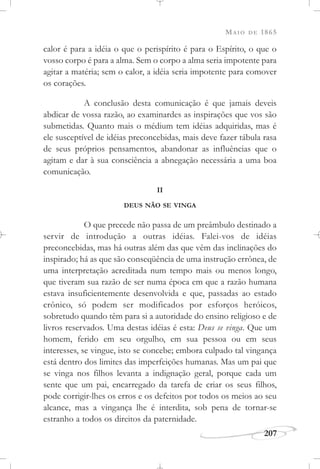 MAIO DE 1865
207
calor é para a idéia o que o perispírito é para o Espírito, o que o
vosso corpo é para a alma. Sem o corpo a alma seria impotente para
agitar a matéria; sem o calor, a idéia seria impotente para comover
os corações.
A conclusão desta comunicação é que jamais deveis
abdicar de vossa razão, ao examinardes as inspirações que vos são
submetidas. Quanto mais o médium tem idéias adquiridas, mas é
ele susceptível de idéias preconcebidas, mais deve fazer tábula rasa
de seus próprios pensamentos, abandonar as influências que o
agitam e dar à sua consciência a abnegação necessária a uma boa
comunicação.
II
DEUS NÃO SE VINGA
O que precede não passa de um preâmbulo destinado a
servir de introdução a outras idéias. Falei-vos de idéias
preconcebidas, mas há outras além das que vêm das inclinações do
inspirado; há as que são conseqüência de uma instrução errônea, de
uma interpretação acreditada num tempo mais ou menos longo,
que tiveram sua razão de ser numa época em que a razão humana
estava insuficientemente desenvolvida e que, passadas ao estado
crônico, só podem ser modificados por esforços heróicos,
sobretudo quando têm para si a autoridade do ensino religioso e de
livros reservados. Uma destas idéias é esta: Deus se vinga. Que um
homem, ferido em seu orgulho, em sua pessoa ou em seus
interesses, se vingue, isto se concebe; embora culpado tal vingança
está dentro dos limites das imperfeições humanas. Mas um pai que
se vinga nos filhos levanta a indignação geral, porque cada um
sente que um pai, encarregado da tarefa de criar os seus filhos,
pode corrigir-lhes os erros e os defeitos por todos os meios ao seu
alcance, mas a vingança lhe é interdita, sob pena de tornar-se
estranho a todos os direitos da paternidade.
 