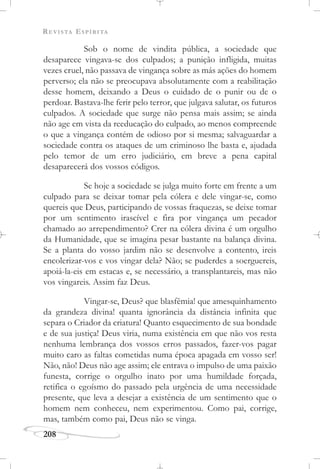 REVISTA ESPÍRITA
208
Sob o nome de vindita pública, a sociedade que
desaparece vingava-se dos culpados; a punição infligida, muitas
vezes cruel, não passava de vingança sobre as más ações do homem
perverso; ela não se preocupava absolutamente com a reabilitação
desse homem, deixando a Deus o cuidado de o punir ou de o
perdoar. Bastava-lhe ferir pelo terror, que julgava salutar, os futuros
culpados. A sociedade que surge não pensa mais assim; se ainda
não age em vista da reeducação do culpado, ao menos compreende
o que a vingança contém de odioso por si mesma; salvaguardar a
sociedade contra os ataques de um criminoso lhe basta e, ajudada
pelo temor de um erro judiciário, em breve a pena capital
desaparecerá dos vossos códigos.
Se hoje a sociedade se julga muito forte em frente a um
culpado para se deixar tomar pela cólera e dele vingar-se, como
quereis que Deus, participando de vossas fraquezas, se deixe tomar
por um sentimento irascível e fira por vingança um pecador
chamado ao arrependimento? Crer na cólera divina é um orgulho
da Humanidade, que se imagina pesar bastante na balança divina.
Se a planta do vosso jardim não se desenvolve a contento, ireis
encolerizar-vos e vos vingar dela? Não; se puderdes a soerguereis,
apoiá-la-eis em estacas e, se necessário, a transplantareis, mas não
vos vingareis. Assim faz Deus.
Vingar-se, Deus? que blasfêmia! que amesquinhamento
da grandeza divina! quanta ignorância da distância infinita que
separa o Criador da criatura! Quanto esquecimento de sua bondade
e de sua justiça! Deus viria, numa existência em que não vos resta
nenhuma lembrança dos vossos erros passados, fazer-vos pagar
muito caro as faltas cometidas numa época apagada em vosso ser!
Não, não! Deus não age assim; ele entrava o impulso de uma paixão
funesta, corrige o orgulho inato por uma humildade forçada,
retifica o egoísmo do passado pela urgência de uma necessidade
presente, que leva a desejar a existência de um sentimento que o
homem nem conheceu, nem experimentou. Como pai, corrige,
mas, também como pai, Deus não se vinga.
 