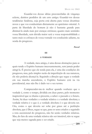 MAIO DE 1865
209
Guardai-vos dessas idéias preconcebidas de vingança
celeste, detritos perdidos de um erro antigo. Guardai-vos dessas
tendências fatalistas, cuja porta está aberta para vossas doutrinas
novas e que vos conduziriam diretamente ao quietismo oriental. A
parte de liberdade do homem já não é bastante grande para
diminuí-la ainda mais por crenças errôneas; quanto mais sentirdes
vossa liberdade, sem dúvida maior será a vossa responsabilidade e
tanto mais os esforços de vossa vontade vos conduzirão adiante, na
senda do progresso.
Pascal
III
A VERDADE
A verdade, meu amigo, é uma dessas abstrações para as
quais tende o Espírito humano incessantemente, sem jamais poder
atingi-la. É preciso que ele tenda para ela, é uma das condições do
progresso, mas, pela simples razão da imperfeição de sua natureza,
ele não poderia alcançá-la. Seguindo a direção que segue a verdade
em sua marcha ascendente, o Espírito humano está na via
providencial, mas não lhe é dado ver o seu termo.
Compreender-me-ás melhor quando souberes que a
verdade é, como o tempo, dividida em duas partes, pelo momento
inapreciável que se chama o presente, a saber: o passado e o futuro.
Assim, há duas verdades: a verdade relativa e a verdade absoluta; a
verdade relativa é o que é; a verdade absoluta é o que deveria ser.
Ora, como o que deveria ser sobe por graus até a perfeição
absoluta, que é Deus, segue-se que, para os seres criados e seguindo
a rota ascensional do progresso, não há senão verdades relativas.
Mas, do fato de uma verdade relativa não ser imutável, não se segue
que seja menos sagrada para o ser criado.
 